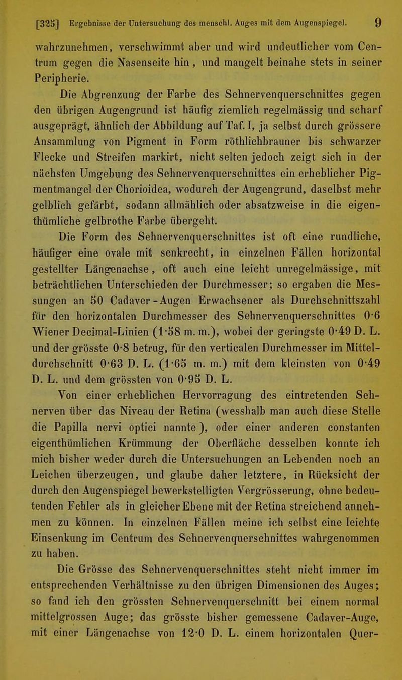 wahrzunehmen, verschwimmt aber und wird undeutlicher vom Cen- trum gegen die Nasenseite hin , und mangelt beinahe stets in seiner Peripherie. Die Abgrenzung der Farbe des Sehnervenquerschnittes gegen den übrigen Augengrund ist häufig ziemlich regelmässig und scharf ausgeprägt, ähnlich der Abbildung aufTaf. I, ja selbst durch grössere Ansammlung von Pigment in Form röthlichbrauner bis schwarzer Flecke und Streifen markirt, nicht selten jedoch zeigt sich in der nächsten Umgebung des Sehnervenquerschnittes ein erheblicher Pig- mentmangel der Chorioidea, wodurch der Augengrund, daselbst mehr gelblich gefärbt, sodann allmählich oder absatzweise in die eigen- thümliche gelbrothe Farbe übergeht. Die Form des Sehnervenquerschnittes ist oft eine rundliche, häufiger eine ovale mit senkrecht, in einzelnen Fällen horizontal gestellter Längenachse, oft auch eine leicht unregelmässige, mit beträchtlichen Unterschieden der Durchmesser; so ergaben die Mes- sungen an 50 Cadaver-Augen Erwachsener als Durchschnittszahl für den horizontalen Durchmesser des Sehnervenquerschnittes 0-6 Wiener Decimal-Linien (1-58 m. m.), wobei der geringste 0*49 D. L. und der grösste 0-8 betrug, für den verticalen Durchmesser im Mittel- durchschnitt 0-63 D, L. (1-6S m. m.) mit dem kleinsten von 0-49 D. L. und dem grössten von 0*95 D. L. Von einer erheblichen Hervorragung des eintretenden Seh- nerven über das Niveau der Retina (wesshalb man auch diese Stelle die Papilla nervi optici nannte), oder einer anderen constanten eigenthümlichen Krümmung der Oberfläche desselben konnte ich mich bisher weder durch die Untersuchungen an Lebenden noch an Leichen überzeugen, und glaube daher letztere, in Rücksicht der durch den Augenspiegel bewerkstelligten Vergrösserung, ohne bedeu- tenden Fehler als in gleicher Ebene mit der Retina streichend anneh- men zu können. In einzelnen Fällen meine ich selbst eine leichte Einsenkung im Centrum des Sehnervenquerschnittes wahrgenommen zu haben. Die Grösse des Sehnervenquerschnittes steht nicht immer im entsprechenden Verhältnisse zu den übrigen Dimensionen des Auges; so fand ich den grössten Sehnervenquerschnitt bei einem normal mittelgrossen Auge; das grösste bisher gemessene Cadaver-Auge, mit einer Längenachse von 12-0 D. L. einem horizontalen Quer-