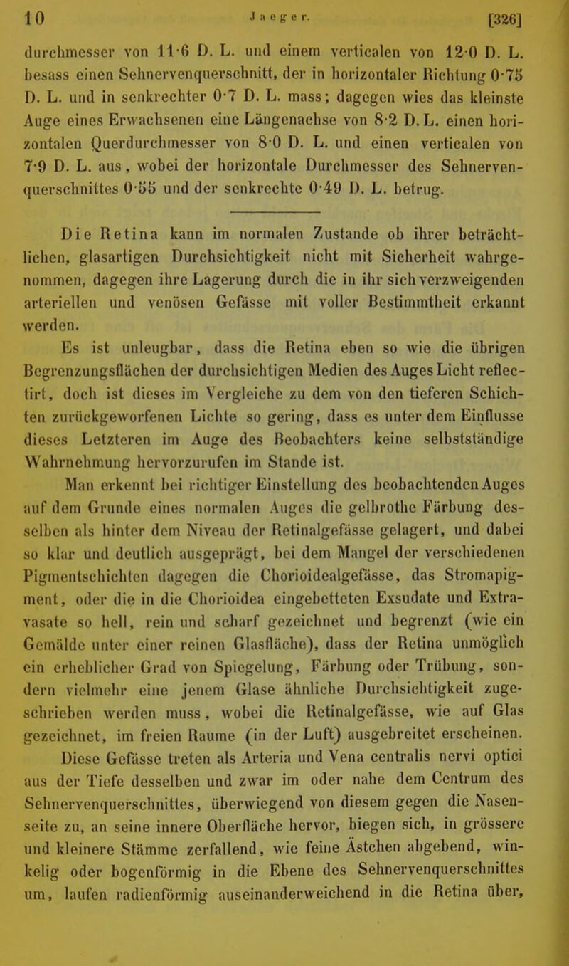 durcliniesser von 11-6 D. L. und einem verlicalen von 12-0 D. L. besass einen Sehnervenquerschnitt, der in horizontaler Richtung 0-75 D. L. und in senkrechter 0*7 D. L. mass; dagegen wies das kleinste Auge eines Erwachsenen eine Längenachse von 8 2 D. L. einen hori- zontalen Querdurchinesser von 8*0 D. L. und einen verticalen von 7*9 D. L. aus, wobei der horizontale Durchmesser des Sehnerven- querschnittes O-SS und der senkrechte 0-49 D. L. betrug. Die Retina kann im normalen Zustande ob ihrer beträcht- lichen, glasartigen Durchsichtigkeit nicht mit Sicherheit wahrge- nommen, dagegen ihre Lagerung durch die in ihr sich verzweigenden arteriellen und venösen Gefässe mit voller Bestimmtheit erkannt werden. Es ist unleugbar, dass die Retina eben so wie die übrigen Begrenzungsflächen der durchsichtigen Medien des Auges Licht reflec- tirt, doch ist dieses im Vergleiche zu dem von den tieferen Schich- ten zurückgeworfenen Lichte so gering, dass es unter dem Einflüsse dieses Letzteren im Auge des Beobachters keine selbstständige Wahrnehmung hervorzurufen im Stande ist. Man erkennt bei riclitiger Einstellung des beobachtenden Auges auf dem Grunde eines normalen Auges die gelbrothe Färbung des- selben als hinter dem Niveau der Rctinalgefässe gelagert, und dabei 80 klar und deutlich ausgeprägt, bei dem Mangel der verschiedenen Pigmentschichten dagegen die Chorioidealgefässe, das Stromapig- ment, oder die in die Chorioidea eingebetteten Exsudate und Extra- vasate so hell, rein und scharf gezeichnet und begrenzt (wie ein Gemälde unter einer reinen Glasfläche), dass der Retina unmöglich ein erheblicber Grad von Spiegelung, Färbung oder Trübung, son- dern vielmehr eine jenem Glase ähnliche Durchsichtigkeit zuge- schrieben werden muss, wobei die Rctinalgefässe, wie auf Glas gezeichnet, im freien Räume (in der Luft) ausgebreitet erscheinen. Diese Gefässe treten als Arteria und Vena centralis nervi optici aus der Tiefe desselben und zwar im oder nahe dem Centrum des Sehnervenquerschnittes, überwiegend von diesem gegen die Nasen- seite zu, an seine innere Oberfläche hervor, biegen sich, in grössere und kleinere Stämme zerfallend, wie feine Ästchen abgebend, win- kelig oder bogenförmig in die Ebene des Sehnervenquerschnittes um, laufen radienförmig auseinanderweichend in die Retina über.