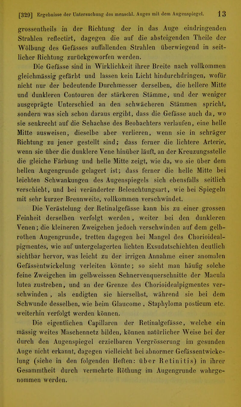 grossentheils in der Richtung der in das Auge eindringenden Strahlen reflectirt, dagegen die auf die absteigenden Theile der Wölbung des Gefässes auffallenden Strahlen überwiegend in seit- licher Richtung zurückgeworfen werden. Die Gefässe sind in Wirklichkeit ihrer Breite nach vollkommen gleichmässig gefärbt und lassen kein Licht hindurchdringen, wofür nicht nur der bedeutende Durchmesser derselben, die hellere Mitte und dunkleren Contouren der stärkeren Stämme, und der weniger ausgeprägte Unterschied an den schwächeren Stämmen spricht, sondern was sich schon daraus ergibt, dass die Gefässe auch da, wo sie senkrecht auf die Sehachse des Beobachters verlaufen, eine helle Mitte ausweisen, dieselbe aber verlieren, wenn sie in schräger Richtung zu jener gestellt sind; dass ferner die lichtere Arterie, wenn sie über die dunklere Vene hinüber läuft, an der Kreuzungsstelle die gleiche Färbung und helle Mitte zeigt, wie da, avo sie über dem hellen Augengrunde gelagert ist; dass ferner die helle Mitte bei leichten Schwankungen des Augenspiegels sich ebensfalls seitlich verschiebt, und bei veränderter Beleuchtungsart, wie bei Spiegeln mit sehr kurzer Brennweite, vollkommen verschwindet. Die Verästelung der Retinalgefässe kann bis zu einer grossen Feinheit derselben verfolgt werden, weiter bei den dunkleren Venen; die kleineren Zweigchen jedoch verschwinden auf dem gelb- rothen Augengrunde, tretten dagegen bei Mangel des Chorioideal- pigmentes, wie auf untergelagerten lichten Exsudatschichten deutlich sichtbar hervor, was leicht zu der irrigen Annahme einer anomalen Gefässentwickelung verleiten könnte; so sieht man häufig solche feine Zweigchen im gelbweissen Sehnervenquerschnitte der Macula lutea zustreben, und an der Grenze des Chorioidealpigmentes ver- schwinden , als endigten sie hierselbst, während sie bei dem Schwunde desselben, wie beim Glaucome , Staphyloma posticum etc. weiterhin verfolgt werden können. Die eigentlichen Capillaren der Retinalgefässe, welche ein massig weites Maschennetz bilden, können natürlicher Weise bei der durch den Augenspiegel erzielbaren Vergrösserung im gesunden Auge nicht erkannt, dagegen vielleicht bei abnormer Gefässentwicke- lung (siehe in den folgenden Heften: über Retinitis) in ihrer Gesammtheit durch vermehrte Röthung im Augengrunde wahrge- nommen werden.