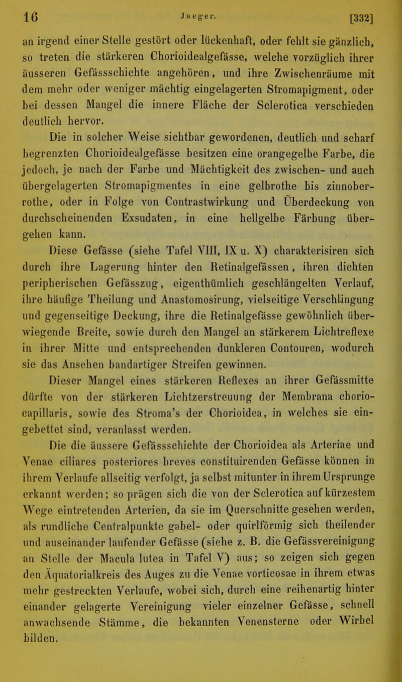 an irgend einer Stelle gestört oder lückenhaft, oder fehlt sie gänzlich, so treten die stärkeren Chorioidealgefässe, welche vorzüglich ihrer äusseren Gefässschichte angehören, und ihre Zwischenräume mit dem mehr oder weniger mächtig eingelagerten Stromapigment, oder bei dessen Mangel die innere Fläche der Sclerotica verschieden deutlich hervor. Die in solcher Weise sichtbar gewordenen, deutlich und scharf begrenzten Chorioidealgefässe besitzen eine orangegelbe Farbe, die jedoch, je nach der Farbe und Mächtigkeit des zwischen- und auch übergelagertcn Stromapigmentes in eine gelbrothe bis zinnober- rothe, oder in Folge von Contrastwirkung und Überdeckung von durchscheinenden Exsudaten, in eine hellgelbe Färbung über- gehen kann. Diese Gefässe (siehe Tafel VIII, IX u. X) charakterisiren sich durch ihre Lagerung hinter den Retinalgefässen, ihren dichten peripherischen Gefässzug, eigenthünilich geschlängelten Verlauf, ihre häufige Theilung und Anastomosirung, vielseitige Verschlingung und gegenseitige Deckung, ihre die Retinalgefässe gewöhnlich über- wiegende Breite, sowie durch den Mangel an stärkerem Lichtreflexe in ihrer Mitte und entsprechenden dunkleren Contouren, wodurch sie das Ansehen bandartiger Streifen gewinnen. Dieser Mangel eines stärkeren Reflexes an ihrer Gefässmitte dürfte von der stärkeren Lichtzerstreuung der Membrana chorio- capillaris, sowie des Stroma's der Chorioidea, in welches sie ein- gebettet sind, veranlasst werden. Die die äussere Gefässschichte der Chorioidea als Arteriae und Venae ciliares posteriores breves constituirenden Gefässe können in ihrem Verlaufe allseitig verfolgt, ja selbst mitunter in ihrem Ursprünge erkannt werden; so prägen sich die von der Sclerotica auf kürzestem Wege eintretenden Arterien, da sie im Querschnitte gesehen werden, als rundliche Centraipunkte gabel- oder quirlförmig sich theilender und auseinander laufender Gefässe (siehe z. B. die Gefässvereinigung an Stelle der Macula lutea in Tafel V) aus; so zeigen sich gegen den Äquatorialkreis des Auges zu die Venae vorticosae in ihrem etwas mehr gestreckten Verlaufe, wobei sich, durch eine reihenartig hinter einander gelagerte Vereinigung vieler einzelner Gefässe, schnell anwachsende Stämme, die bekannten Venensterne oder Wirbel bilden.