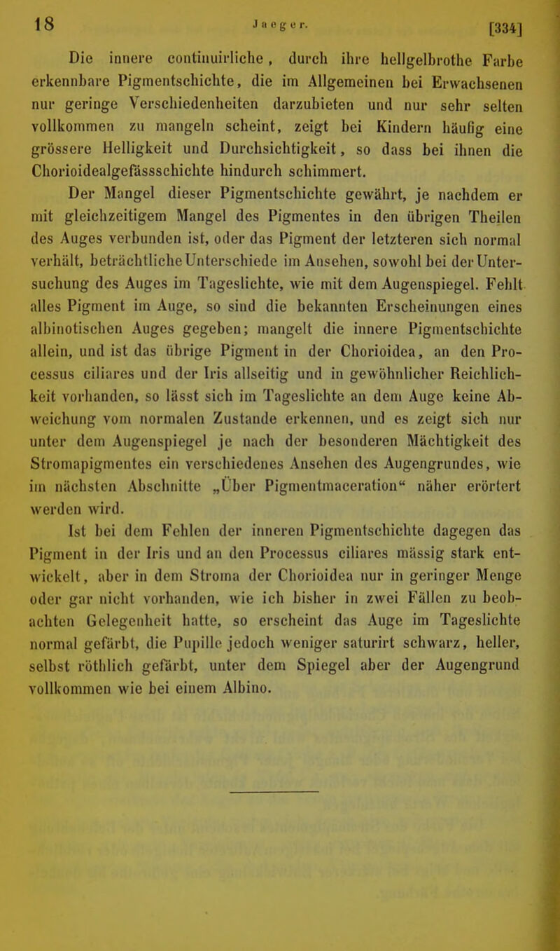 Die innere continuirliche, durch ihre hellgelbrothe Farbe erkennbare Piginentschichte, die im Allgemeinen bei Erwachsenen nur geringe Verschiedenheiten darzubieten und nur sehr selten vollkommen zu mangeln scheint, zeigt bei Kindern häufig eine grössere Helligkeit und Durchsichtigkeit, so dass bei ihnen die Chorioidealgefässsehichte hindurch schimmert. Der Mangel dieser Pigmentschichte gewährt, je nachdem er mit gleichzeitigem Mangel des Pigmentes in den übrigen Theilen des Auges verbunden ist, oder das Pigment der letzteren sich normal verhält, beträchtliche Unterschiede im Ansehen, sowohl bei der Unter- suchung des Auges im Tageslichte, wie mit dem Augenspiegel. Fehlt alles Pigment im Auge, so sind die bekannten Erscheinungen eines albinotischen Auges gegeben; mangelt die innere Pigmentschichte allein, und ist das übrige Pigment in der Chorioidea, an den Pro- cessus ciliares und der Iris allseitig und in geAvöhnlicher Reichlich- keit vorhanden, so lässt sich im Tageslichte an dem Auge keine Ab- weichung vom normalen Zustande erkennen, und es zeigt sich nur unter dem Augenspiegel je nach der besonderen Mächtigkeit des Stromapigmentes ein verschiedenes Ansehen des Augengrundes, wie im nächsten Abschnitte „Über Pigmentmaceration näher erörtert werden wird. Ist bei dem Fehlen der inneren Pigmentschichte dagegen das Pigment in der Iris und an den Processus ciliares massig stark ent- wickelt , aber in dem Stroma der Chorioidea nur in geringer Menge oder gar nicht vorhanden, wie ich bisher in zwei Fällen zu beob- achten Gelegenheit hatte, so erscheint das Auge im Tageslichte normal gefärbt, die Pupille jedoch weniger saturirt schwarz, heller, selbst rötlilich gefärbt, unter dem Spiegel aber der Augengrund vollkommen wie bei einem Albino.