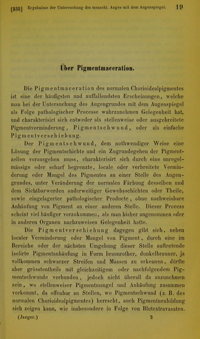 Über Pigmentmaeeration. Die Pigmentmaceration des normalen Chorioidealpigmentes ist eine der häufigsten und auffallendsten Erscheinungen, welche man hei der Untersuchung des Augengrundes mit dem Augenspiegel als Folge pathologischer Processe wahrzunehmen Gelegenheit hat, und charakterisirt sich entweder als stellenweise oder ausgebreitete Pigmentverminderung, Pigmentschwund, oder als einfache Pigmentverschiebung. Der Pigmentschwund, dem nothwendiger Weise eine Lösung der Pigmentschichte und ein Zugrundegehen der Pigment- zellen vorausgehen muss, charakterisirt sich durch eine unregel- mässige oder scharf begrenzte, locale oder verbreitete Vermin- derung oder Mangel des Pigmentes an einer Stelle des Augen- grundes, unter Veränderung der normalen Färbung desselben und dem Sichtbarwerden anderweitiger Gewebsschichten oder Theile, sowie eingelagerter pathologischer Producte, ohne nachweisbare Anhäufung von Pigment an einer anderen Stelle. Dieser Process scheint viel häufiger vorzukommen, als man bisher angenommen oder in anderen Organen nachzuweisen Gelegenheit hatte. Die Pigmentverschiebung dagegen gibt sich, neben localer Verminderung oder Mangel von Pigment, durch eine im Bereiche oder der nächsten Umgebung dieser Stelle auftretende isolirte Pigmentanhäufung in Form braunrother, dunkelbrauner, ja vollkommen schwarzer Sti'eifen und Massen zu erkennen, dürfte aber grösstentheils mit gleichzeitigem oder nachfolgendem Pig- mentschwunde verbunden, jedoch nicht überall da anzunehmen sein, wo stellenweiser Pigmentmangel und Anhäufung zusammen vorkommt, da olTenbar an Stellen, wo Pigmentschwund (z. B. des normalen Chorioidealpigmentes) herrscht, auch Pigmentneubildung sich zeigen kann, wie insbesondere in Folge von Blutextravasaten, (Jaeger.) 2