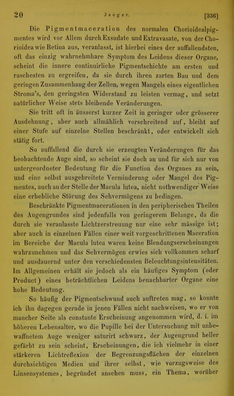 Die Pigmentmaceration des normalen Ciiorioidealpig- mentes wird vor Allem durch Exsudate und Extravasate, von der Cho- rioidea wie Retina aus, veranlasst, ist hierbei eines der auffallendsten, oft das einzig wahrnehmhare Symptom des Leidens dieser Organe, scheint die innere continuirliche Pigmentschichte am ersten und raschesten zu ergreifen, da sie durch ihren zarten Bau und dem geringen Zusammenhang der Zellen, wegen Mangels eines eigentlichen Stroma's, den geringsten Widerstand zu leisten vermag, und setzt natürlicher Weise stets bleibende Veränderungen. Sie tritt oft in äusserst kurzer Zeit in geringer oder grösserer Ausdehnung, aber auch allmählich vorschreitend auf, bleibt auf einer Stufe auf einzelne Stellen beschränkt, oder entwickelt sich stätig fort. So auffallend die durch sie erzeugten Veränderungen für das beobachtende Auge sind, so scheint sie doch an und für sich nur von untergeordneter Bedeutung für die Function des Organes zu sein, und eine selbst ausgebreitete Verminderung oder Mangel des Pig- mentes, auch an der Stelle der Macula lutea, nicht nothvvendiger Weise eine erhebliche Störung des Sehvermögens zu bedingen. Beschränkte Pigmentmacerationen in den peripherischen Theilen des Augengrundes sind jedenfalls von geringerem Belange, da die durch sie veranlasste Lichtzerstreuung nur eine sehr mässige ist; aber auch in einzelnen Fällen einer weit vorgeschrittenen Maceration im Bereiche der Macula lutea waren keine Blendungserscheinungen wahrzunehmen und das Sehvermögen erwies sich vollkommen scharf und ausdauernd unter den verschiedensten Beleuchtungsintensitäten. Im Allgemeinen erhält sie jedoch als ein häufiges Symptom (oder Product) eines beträchtlichen Leidens benachbarter Organe eine hohe Bedeutung. So häufig der Pigmentschwund auch auftreten mag, so konnte ich ihn dagegen gerade in jenen Fällen nicht nachweisen, wo er von mancher Seite als constante Erscheinung angenommen wird, d. i. im höheren Lebensalter, wo die Pupille bei der Untersuchung mit unbe- waffnetem Auge weniger saturirt schwarz, der Augengrund heller gefärbt zu sein scheint, Erscheinungen, die ich vielmehr in einer stärkeren Lichtreflexion der Begrenzungsflächen der einzelnen durchsichtigen Medien und ihrer selbst, wie vorzugsweise des Linsensystemes, begründet ansehen muss, ein Thema, worüber