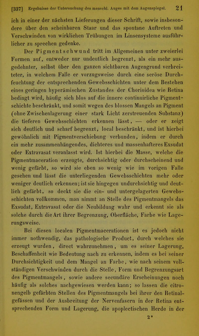 ich in einer der nächsten Lieferungen dieser Schrift, sowie insbeson- dere über den scheinbaren Staar und das spontane Auftreten und Verschwinden von wirklichen Trübungen im Linsensysteme ausführ- licher zu sprechen gedenke. Der Pigmentschwund tritt im Allgemeinen unter zweierlei Formen auf, entweder nur undeutlich begrenzt, als ein mehr aus- gedehnter, selbst über den ganzen siebtbaren Augengrund verbrei- teter, in welchem Falle er vorzugsweise durch eine seröse Durch- feuchtung der entsprechenden Gewebsschichten unter dem Bestehen eines geringen hyperämischen Zustandes der Chorioidea wie Retina bedingt wird, häufig sich blos auf die innere continuirliche Pigment- schichte beschränkt, und somit wegen des blossen Mangels an Pigment (ohne Zwischenlagerung einer stark Licht zerstreuenden Substanz) die tieferen Gewebsschichten erkennen lässt, — oder er zeigt sich deutlich und scharf begrenzt, local beschränkt, und ist hierbei gewöhnlich mit Pigmentverschiebung verbunden, indem er durch ein mehr zusammenhängendes, dichteres und massenhafteres Exsudat oder Extravasat veranlasst wird. Ist hierbei die Masse, welche die Pigmentmaceration erzeugte, durchsichtig oder durchscheinend und wenig gefärbt, so wird sie eben so wenig wie im vorigen Falle gesehen und lässt die unterliegenden Gewebsschichten mehr oder weniger deutlich erkennen; ist sie hingegen undurchsichtig und deut- lich gefärbt, so deckt sie die ein- und untergelagerten Gewebs- schichten vollkommen, man nimmt an Stelle des Pigmentmangels das Exsudat, Extravasat oder die Neubildung wahr und erkennt sie als solche durch die Art ihrer Begrenzung, Oberfläche, Farbe wie Lage- rungsweise. Bei diesen localen Pigmentmacerationen ist es jedoch nicht immer nothwendig, das pathologische Product, durch welches sie erzeugt wurden, direct wahrzunehmen, um es seiner Lagerung, Beschaffenheit wie Bedeutung nach zu erkennen, indem es bei seiner Durchsichtigkeit und dem Mangel an Farbe, wie nach seinem voll- ständigen Verschwinden durch die Stelle, Form und Begrenzungsart des Pigmentmangels, sowie andere seeundäre Erscheinungen noch häufig als solches nachgewiesen werden kann; so lassen die citro- nengelb gefärbten Stellen des Pigmentmangels bei ihrer den Retinal- gefässen und der Ausbreitung der Nervenfasern in der Retina ent- sprechenden Form und Lagerung, die apoplectischen Herde in der 2»