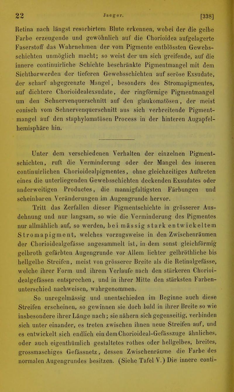 Retina nach längst resorbirtem Blute erkennen, wobei der die gelbe Farbe erzeugende und gewöhnlich auf die Chorioidea aufgelagerte Faserstoff das Wahrnehmen der vom Pigmente entblössten Gewebs- schichten unmöglich macht; so weist der um sich greifende, auf die innere continuirliche Schichte beschränkte Pigmentmangel mit dem Sichtbarwerden der tieferen Gewebsschichten auf seröse Exsudate, der scharf abgegrenzte Mangel, besonders des Stromapigmentes, auf dichtere Chorioidealexsudate, der ringförmige Pigmentmangel um den Sehnervenquerschnitt auf den glaukomatösen, der meist conisch vom Sehnervenquerschuitt aus sich verbreitende Pigment- mangel auf den staphylomatöseu Process in der hinteren Augapfel- hemisphäre hin. Unter dem verschiedenen Verhalten der einzelnen Pigment- schichten, ruft die Verminderung oder der Mangel des inneren continuirlichen Chorioidealpigmentes, ohne gleichzeitiges Auftreten eines die unterliegenden Gewebsschichten deckenden Exsudates oder anderweitigen Productes, die mannigfaltigsten Färbungen und scheinbaren Veränderungen im Augengrunde hervor. Tritt das Zerfallen dieser Pigmentschichte in grösserer Aus- dehnung und nur langsam, so wie die Verminderung des Pigmentes nur allmählich auf, so werden, bei mässig stark entwickeltem Stromapigment, welches vorzugsweise in den Zwischenräumen der Chorioidealgefässe angesammelt ist, in dem sonst gleichförmig gelbroth gefärbten Augengrunde vor Allem lichter gelbröthliche bis hellgelbe Streifen, meist von grösserer Breite als die Retinalgefässe, welche ihrer Form und ihrem Verlaufe nach den stärkeren Chorioi- dealgefässen entsprechen, und in ihrer Mitte den stärksten Farben- unterschied nachweisen, wahrgenommen. So unrcgelmässig und unentschieden im Beginne auch diese Streifen erscheinen, so gewinnen sie doch bald in ihrer Breite so wie insbesondere ihrer Länge nach; sie nähern sich gegenseitig, verbinden sich unter einander, es treten zwischen ihnen neue Streifen auf, und es entwickelt sich endlich ein demChorioideal-Gefässzuge ähnliches, oder auch eigenthümlich gestaltetes rothes oder hellgelbes, breites, grossmaschiges Gefässnetz, dessen Zwischenräume die Farbe des normalen Augengrundes besitzen. (Siehe Tafel V.) Die innere conti-