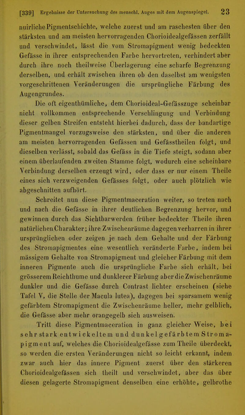 niürliche Pigmentschichte, welche zuerst und am raschesten über den stärksten und am meisten hervorragenden Chorioidealgefässen zerfällt und verschwindet, lässt die vom Stromapigment wenig bedeckten Gefässe in ihrer entsprechenden Farbe hervortreten, verhindert aber durch ihre noch theilweise Uberlagerung eine scharfe Begrenzung derselben, und erhält zwischen ihren ob den daselbst am wenigsten vorgeschrittenen Veränderungen die ursprüngliche Färbung des Augengrundes. Die oft eigenthümliche, dem Chorioideal-Gefässzuge scheinbar nicht vollkommen entsprechende Verschlingung und Verbindung dieser gelben Streifen entsteht hierbei dadurch, dass der bandartige Pigmentmangel vorzugsweise den stärksten, und über die anderen am meisten hervorragenden Gefässen und Gefässtheilen folgt, und dieselben verlässt, sobald das Gefäss in die Tiefe steigt, sodann aber einem überlaufenden zweiten Stamme folgt, wodurch eine scheinbare Verbindung derselben erzeugt wird, oder dass er nur einem Theile eines sich verzweigenden Gefässes folgt, oder auch plötzlich wie abgeschnitten aufhört. Schreitet nun diese Pigmentmaceration weiter, so treten nach und nach die Gefässe in ihrer deutlichen Begrenzung hervor, und gewinnen durch das Sichtbarwerden früher bedeckter Theile ihren natürlichenCharakter; ihre Zwischenräume dagegen verharren in ihrer ursprünglichen oder zeigen je nach dem Gehalte und der Färbung des Stromapigmentes eine wesentlich veränderte Farbe, indem bei mässigem Gehalte von Stromapigment und gleicher Färbung mit dem inneren Pigmente auch die ursprüngliche Farbe sich erhält, bei grösserem Reichthume und dunklerer Färbung aber die Zwischenräume dunkler und die Gefässe durch Contrast lichter erscheinen (siehe Tafel V, die Stelle der Macula lutea), dagegen bei sparsamem wenig gefärbtem Stromapigment die Zwischenräume heller, mehr gelblich, die Gefässe aber mehr orangegelb sich ausweisen. Tritt diese Pigmentraaceration in ganz gleicherweise, bei sehrstark entwickeltem und dunkelgefärbtemStroma- pigment auf, welches die Chorioidealgefässe zum Theile überdeckt, so werden die ersten Veränderungen nicht so leicht erkannt, indem zwar auch hier das innere Pigment zuerst über den stärkeren Chorioidealgefässen sich theilt und verschwindet, aber das über diesen gelagerte Stromapigment denselben eine erhöhte, gelbrothe