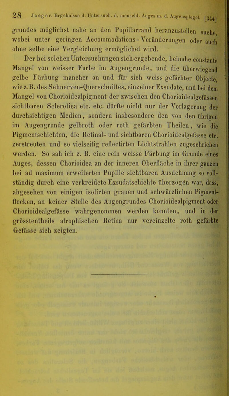 grundes möglichst nahe an den Pupillarrand heranzustellen suche wobei unter geringen Accommodations-Veränderungen oder auch ohne selbe eine Vergleichung ermöglichet wird. Der hei solchen Untersuchungen sich ergehende, heinahe constante Mangel von weisser Farbe im Augengrunde, und die überwiegend gelbe Färbung mancher an und für sich weiss gefärbter Objecte, wie z.B. des Sehnerven-Querschnittes, einzelner Exsudate, und bei dem Mangel von Chorioidealpigment der zwischen den Chorioidealgefiissen sichtbaren Sclerotica etc. etc. dürfte nicht nur der Vorlagerung der durchsichtigen Medien, sondern insbesondere den von den übrigen im Augengrunde gelbroth oder roth gefärbten Theilen, M'ie die Pigmentschichten, die Retinal- und sichtbaren Chorioidealgefässe etc. zerstreuten und so vielseitig reflectirteu Lichtstrahlen zugeschrieben werden. So sah ich z. B. eine rein weisse Färbung im Grunde eines Auges, dessen Chorioidea an der inneren Oberfläche in ihrer ganzen bei ad maximum erweiterten Pupille sichtbaren Ausdehnung so voll- ständig durch eine verkreidete Exsudatschichte überzogen war, dass, abgesehen von einigen isolirten grauen und schwärzlichen Pigment- flecken, an keiner Stelle des Augengrundes Chorioidealpigment oder Chorioidealgefässe wahrgenommen werden konnten, und in der grösstentheils atrophischen Retina nur vereinzelte roth gefärbte Gefässe sich zeigten.