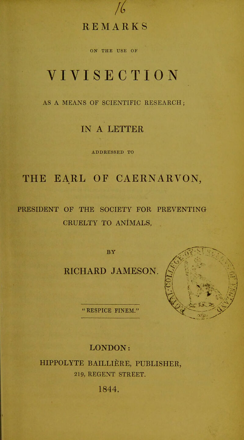 fi REMARKS ON THE USE OF VIVISECTION AS A MEANS OF SCIENTIFIC RESEARCH; IN A LETTER ADDRESSED TO THE EARL OF CAERNARVON, PRESIDENT OF THE SOCIETY FOR PREVENTING CRUELTY TO ANIMALS, BY RICHARD JAMESON. RESPICE FINEM. LONDON: HIPPOLYTE BAILLIERE, PUBLISHER, 219, REGENT STREET. 1844.