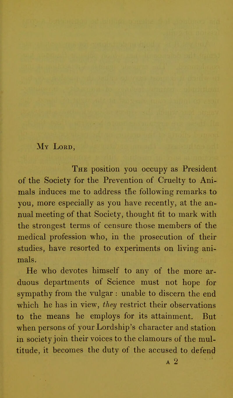 My Lord, The position you occupy as President of the Society for the Prevention of Cruelty to Ani- mals induces me to address the following remarks to you, more especially as you have recently, at the an- nual meeting of that Society, thought fit to mark with the strongest terms of censure those members of the medical profession who, in the prosecution of their studies, have resorted to experiments on living ani- mals. He who devotes himself to any of the more ar- duous departments of Science must not hope for sympathy from the vulgar : unable to discern the end which he has in view, they restrict their observations to the means he employs for its attainment. But when persons of your Lordship's character and station in society join their voices to the clamours of the mul- titude, it becomes the duty of the accused to defend a 2