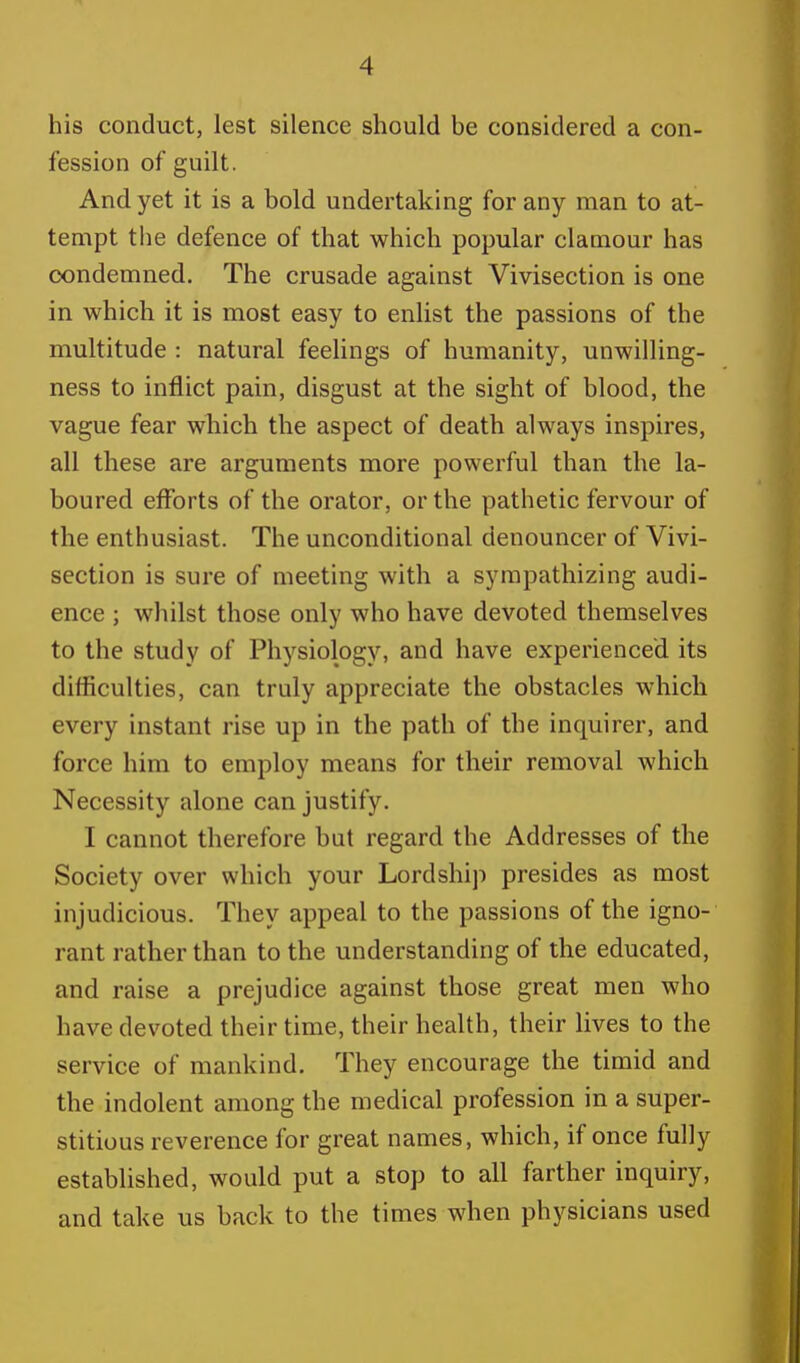 his conduct, lest silence should be considered a con- fession of guilt. And yet it is a bold undertaking for any man to at- tempt the defence of that which popular clamour has condemned. The crusade against Vivisection is one in which it is most easy to enlist the passions of the multitude : natural feelings of humanity, unwilling- ness to inflict pain, disgust at the sight of blood, the vague fear which the aspect of death always inspires, all these are arguments more powerful than the la- boured efforts of the orator, or the pathetic fervour of the enthusiast. The unconditional denouncer of Vivi- section is sure of meeting with a sympathizing audi- ence ; whilst those only who have devoted themselves to the study of Physiology, and have experienced its difficulties, can truly appreciate the obstacles which every instant rise up in the path of the inquirer, and force him to employ means for their removal which Necessity alone can justify. I cannot therefore but regard the Addresses of the Society over which your Lordship presides as most injudicious. They appeal to the passions of the igno- rant rather than to the understanding of the educated, and raise a prejudice against those great men who have devoted their time, their health, their lives to the service of mankind. They encourage the timid and the indolent among the medical profession in a super- stitious reverence for great names, which, if once fully established, would put a stop to all farther inquiry, and take us back to the times when physicians used