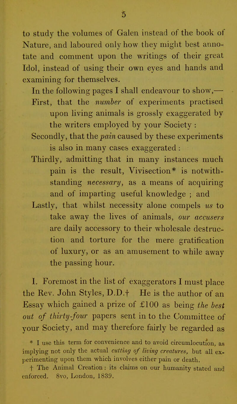 to study the volumes of Galen instead of the book of Nature, and laboured only how they might best anno- tate and comment upon the writings of their great Idol, instead of using their own eyes and hands and examining for themselves. In the following pages I shall endeavour to show,— First, that the number of experiments practised upon living animals is grossly exaggerated by the writers employed by your Society : Secondly, that the pain caused by these experiments is also in many cases exaggerated : Thirdly, admitting that in many instances much pain is the result, Vivisection* is notwith- standing necessary, as a means of acquiring and of imparting useful knowledge ; and Lastly, that whilst necessity alone compels us to take away the lives of animals, our accusers are daily accessory to their wholesale destruc- tion and torture for the mere gratification of luxury, or as an amusement to while away the passing hour. I. Foremost in the list of exaggerators I must place the Rev. John Styles, D.D.f He is the author of an Essay which gained a prize of £100 as being the best out of thirty-four papers sent in to the Committee of your Society, and may therefore fairly be regarded as * I use this term for convenience and to avoid circumlocution, as implying not only the actual cutting of living creatures, but all ex- perimenting upon them which involves either pain or death. t The Animal Creation: its claims on our humanity stated and enforced. 8vo, London, 1839.