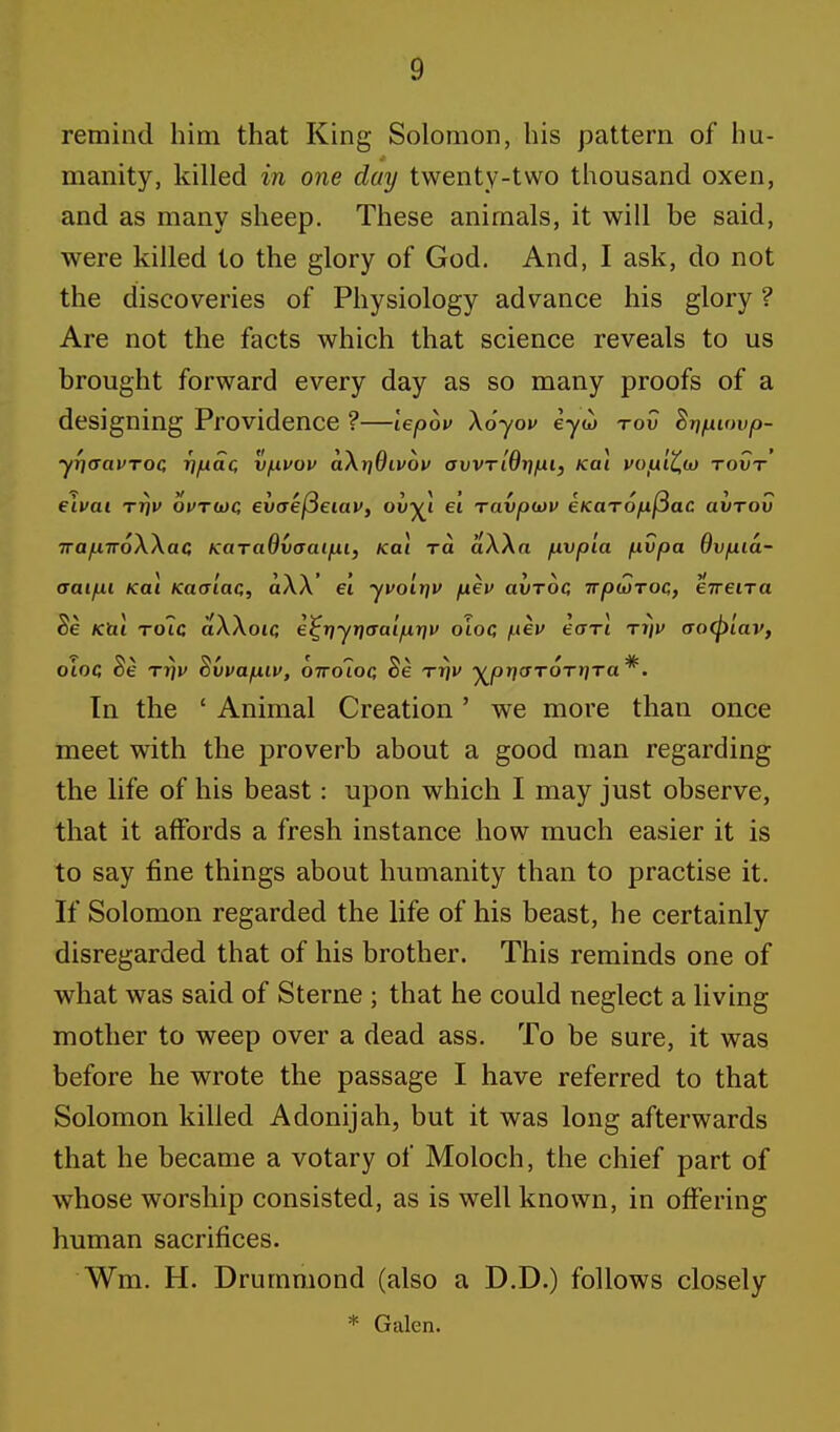 remind him that King Solomon, his pattern of hu- manity, killed in one day twenty-two thousand oxen, and as many sheep. These animals, it will be said, were killed to the glory of God. And, I ask, do not the discoveries of Physiology advance his glory ? Are not the facts which that science reveals to us brought forward every day as so many proofs of a designing Providence ?—lepov \6yov eyw to? Bripuwp- yrjaavTOC r)pac, vpvov a\r]Qivov ovvridr/pi, Kai vop'iCix) rovr eivai rrjv ovruc, evaefieiav, ovy\ ei ravpiov eKaropfiac avrov TrajLiiroWac KaraOvaaipi, Kai ra aWa pvpla pvpa Bvpia- aaipi Kai Kaaiac, a\\' ei yvolrjv pev avroc irpuTOC,, eirena Se Kai role aWoic e^-qyr]aaipy\v oioc, pev earl riii> aoCpiav, oioQ Be rrjv Bvvapiv, biroioa Be rr)v y^pr}ar6rr]ra*. In the £ Animal Creation' we more than once meet with the proverb about a good man regarding the life of his beast: upon which I may just observe, that it affords a fresh instance how much easier it is to say fine things about humanity than to practise it. If Solomon regarded the life of his beast, he certainly disregarded that of his brother. This reminds one of what was said of Sterne ; that he could neglect a living mother to weep over a dead ass. To be sure, it was before he wrote the passage I have referred to that Solomon killed Adonijah, but it was long afterwards that he became a votary of Moloch, the chief part of whose worship consisted, as is well known, in offering human sacrifices. Wm. H. Drummond (also a D.D.) follows closely * Galen.