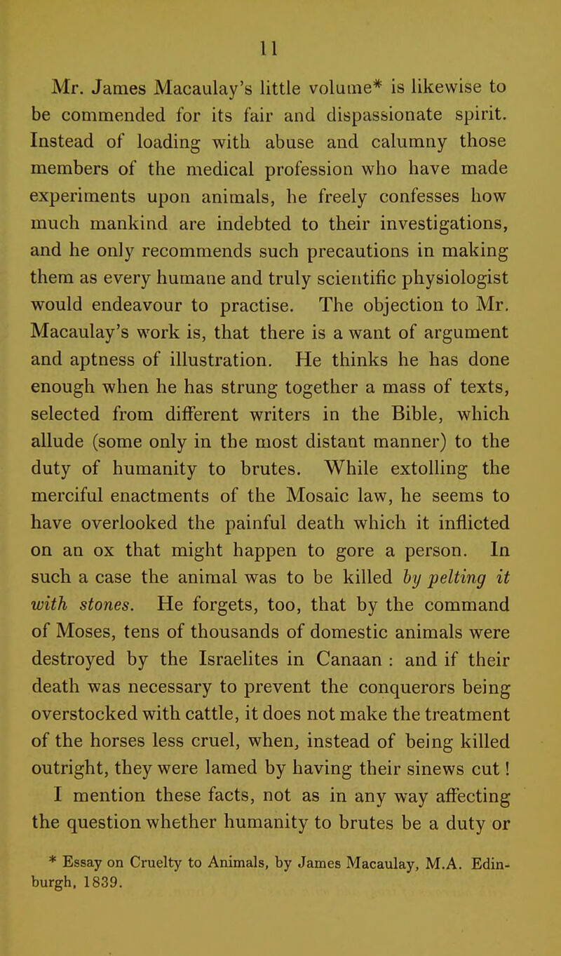 Mr. James Macaulay's little volume* is likewise to be commended for its fair and dispassionate spirit. Instead of loading with abuse and calumny those members of the medical profession who have made experiments upon animals, he freely confesses how much mankind are indebted to their investigations, and he only recommends such precautions in making them as every humane and truly scientific physiologist would endeavour to practise. The objection to Mr. Macaulay's work is, that there is a want of argument and aptness of illustration. He thinks he has done enough when he has strung together a mass of texts, selected from different writers in the Bible, which allude (some only in the most distant manner) to the duty of humanity to brutes. While extolling the merciful enactments of the Mosaic law, he seems to have overlooked the painful death which it inflicted on an ox that might happen to gore a person. In such a case the animal was to be killed by pelting it with stones. He forgets, too, that by the command of Moses, tens of thousands of domestic animals were destroyed by the Israelites in Canaan : and if their death was necessary to prevent the conquerors being overstocked with cattle, it does not make the treatment of the horses less cruel, when, instead of being killed outright, they were lamed by having their sinews cut! I mention these facts, not as in any way affecting the question whether humanity to brutes be a duty or * Essay on Cruelty to Animals, by James Macaulay, M.A. Edin- burgh, 1839.