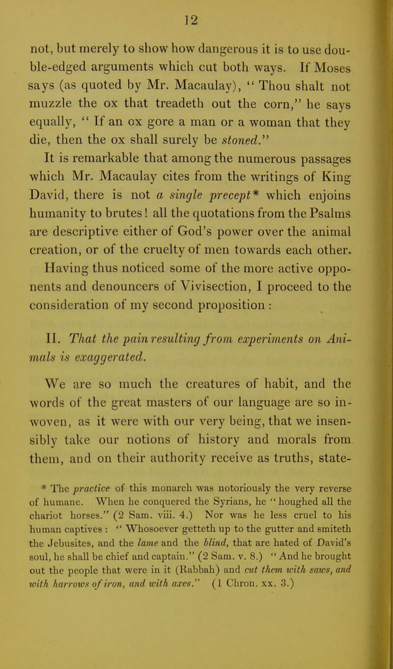 not, but merely to show how dangerous it is to use dou- ble-edged arguments which cut both ways. If Moses says (as quoted by Mr. Macaulay),  Thou shalt not muzzle the ox that treadeth out the corn, he says equally,  If an ox gore a man or a woman that they die, then the ox shall surely be stoned. It is remarkable that among the numerous passages which Mr. Macaulay cites from the writings of King David, there is not a single precept* which enjoins humanity to brutes! all the quotations from the Psalms are descriptive either of God's power over the animal creation, or of the cruelty of men towards each other. Having thus noticed some of the more active oppo- nents and denouncers of Vivisection, I proceed to the consideration of my second proposition: II. That the pain resulting from experiments on Ani- mals is exaggerated. We are so much the creatures of habit, and the words of the great masters of our language are so in- woven, as it were with our very being, that we insen- sibly take our notions of history and morals from them, and on their authority receive as truths, state- * The practice of this monarch was notoriously the very reverse of humane. When he conquered the Syrians, he  houghed all the chariot horses. (2 Sam. viii. 4.) Nor was he less cruel to his human captives :  Whosoever getteth up to the gutter and smiteth the Jebusites, and the lame and the blind, that are hated of David's soul, he shall be chief and captain. (2 Sam. v. 8.)  And he brought out the people that were in it (Rabbah) and cut them with saws, and with harrows of iron, and with axes. (1 Chron. xx. 3.)