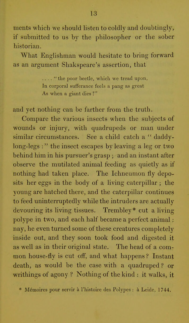 ments which we should listen to coldly and doubtingly, if submitted to us by the philosopher or the sober historian. What Englishman would hesitate to bring forward as an argument Shakspeare's assertion, that .. . .  the poor beetle, which we tread upon, In corporal sufferance feels a pang as great As when a giant dies ! and yet nothing can be farther from the truth. Compare the various insects when the subjects of wounds or injury, with quadrupeds or man under similar circumstances. See a child catch a  daddy- long-legs : the insect escapes by leaving a leg or two behind him in his pursuer's grasp ; and an instant after observe the mutilated animal feeding as quietly as if nothing had taken place. The Ichneumon fly depo- sits her eggs in the body of a living caterpillar ; the young are hatched there, and the caterpillar continues to feed uninterruptedly while the intruders are actually devouring its living tissues. Trembley* cut a living polype in two, and each half became a perfect animal: nay, he even turned some of these creatures completely inside out, and they soon took food and digested it as well as in their original state. The head of a com- mon house-fly is cut off, and what happens ? Instant death, as would be the case with a quadruped ? or writhings of agony ? Nothing of the kind : it walks, it * Memoires pour servir a l'histoire des Polypes : a Leide, 1744.