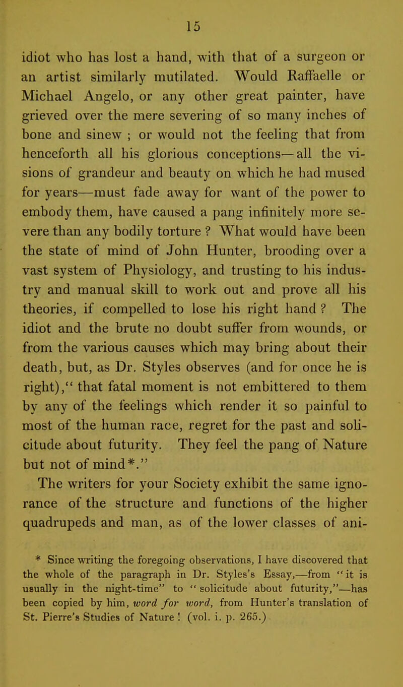 idiot who has lost a hand, with that of a surgeon or an artist similarly mutilated. Would Raffaelle or Michael Angelo, or any other great painter, have grieved over the mere severing of so many inches of bone and sinew ; or would not the feeling that from henceforth all his glorious conceptions—all the vi- sions of grandeur and beauty on which he had mused for years—must fade away for want of the power to embody them, have caused a pang infinitely more se- vere than any bodily torture ? What would have been the state of mind of John Hunter, brooding over a vast system of Physiology, and trusting to his indus- try and manual skill to work out and prove all his theories, if compelled to lose his right hand ? The idiot and the brute no doubt suffer from wounds, or from the various causes which may bring about their death, but, as Dr. Styles observes (and for once he is right), that fatal moment is not embittered to them by any of the feelings which render it so painful to most of the human race, regret for the past and soli- citude about futurity. They feel the pang of Nature but not of mind*. The writers for your Society exhibit the same igno- rance of the structure and functions of the higher quadrupeds and man, as of the lower classes of ani- * Since writing the foregoing observations, I have discovered that the whole of the paragraph in Dr. Styles's Essay,—from it is usually in the night-time to  solicitude about futurity,—has been copied by him, word for word, from Hunter's translation of St. Pierre's Studies of Nature ! (vol. i. p. 265.)