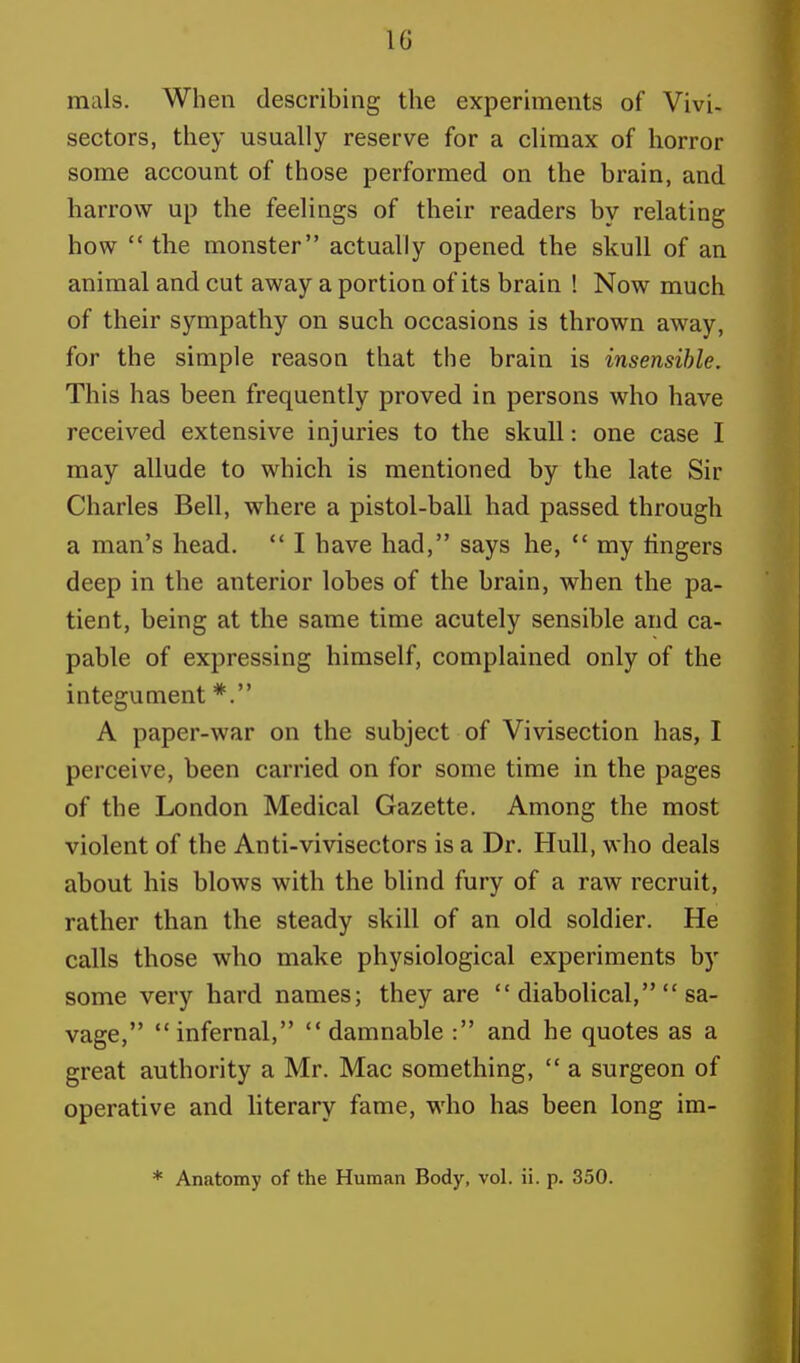 10 m ils. When describing the experiments of Vivi, sectors, they usually reserve for a climax of horror some account of those performed on the brain, and harrow up the feelings of their readers by relating how  the monster actually opened the skull of an animal and cut away a portion of its brain ! Now much of their sympathy on such occasions is thrown away, for the simple reason that the brain is insensible. This has been frequently proved in persons who have received extensive injuries to the skull: one case I may allude to which is mentioned by the late Sir Charles Bell, where a pistol-ball had passed through a man's head.  I have had, says he,  my ringers deep in the anterior lobes of the brain, when the pa- tient, being at the same time acutely sensible and ca- pable of expressing himself, complained only of the integument *. A paper-war on the subject of Vivisection has, I perceive, been carried on for some time in the pages of the London Medical Gazette. Among the most violent of the Anti-vivisectors is a Dr. Hull, who deals about his blows with the blind fury of a raw recruit, rather than the steady skill of an old soldier. He calls those who make physiological experiments by some very hard names; they are  diabolical,  sa- vage, infernal,  damnable : and he quotes as a great authority a Mr. Mac something,  a surgeon of operative and literary fame, who has been long im-