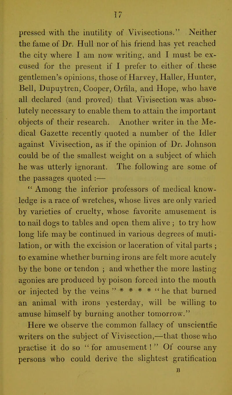 pressed with the inutility of Vivisections. Neither the fame of Dr. Hull nor of his friend has yet reached the city where I am now writing, and I must be ex- cused for the present if I prefer to either of these gentlemen's opinions, those of Harvey, Haller, Hunter, Bell, Dupuytren, Cooper, Orfila, and Hope, who have all declared (and proved) that Vivisection was abso- lutely necessary to enable them to attain the important objects of their research. Another writer in the Me- dical Gazette recently quoted a number of the Idler against Vivisection, as if the opinion of Dr. Johnson could be of the smallest weight on a subject of which he was utterly ignorant. The following are some of the passages quoted :—  Among the inferior professors of medical know- ledge is a race of wretches, whose lives are only varied by varieties of cruelty, whose favorite amusement is to nail dogs to tables and open them alive ; to try how long life may be continued in various degrees of muti- lation, or with the excision or laceration of vital parts ; to examine whether burning irons are felt more acutely by the bone or tendon ; and whether the more lasting agonies are produced by poison forced into the mouth or injected by the veins  * * * *  he that burned an animal with irons yesterday, will be willing to amuse himself by burning another tomorrow. Here we observe the common fallacy of unscientfic writers on the subject of Vivisection,—that those who practise it do so  for amusement!  Of course any persons who could derive the slightest gratification B