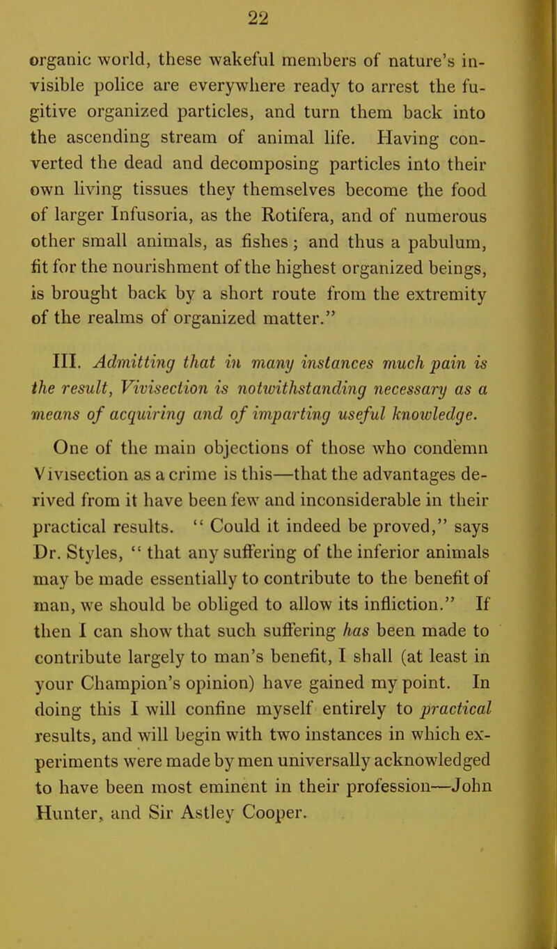 organic world, these wakeful members of nature's in- visible police are everywhere ready to arrest the fu- gitive organized particles, and turn them back into the ascending stream of animal life. Having con- verted the dead and decomposing particles into their own living tissues they themselves become the food of larger Infusoria, as the Rotifera, and of numerous other small animals, as fishes; and thus a pabulum, fit for the nourishment of the highest organized beings, is brought back by a short route from the extremity of the realms of organized matter. III. Admitting that in many instances much pain is the result, Vivisection is notwithstanding necessary as a means of acquiring and of imparting useful knoivledge. One of the main objections of those who condemn Vivisection as a crime is this—that the advantages de- rived from it have been few and inconsiderable in their practical results.  Could it indeed be proved, says Dr. Styles,  that any suffering of the inferior animals may be made essentially to contribute to the benefit of man, we should be obliged to allow its infliction. If then I can show that such suffering has been made to contribute largely to man's benefit, I shall (at least in your Champion's opinion) have gained my point. In doing this I will confine myself entirely to practical results, and will begin with two instances in which ex- periments were made by men universally acknowledged to have been most eminent in their profession—John Hunter, and Sir Astley Cooper.