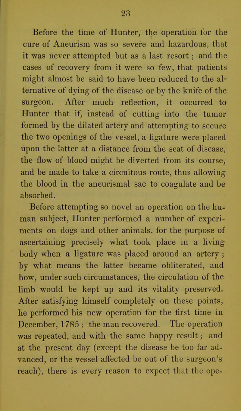 Before the time of Hunter, the operation for the cure of Aneurism was so severe and hazardous, that it was never attempted but as a last resort; and the cases of recovery from it were so few, that patients might almost be said to have been reduced to the al- ternative of dying of the disease or by the knife of the surgeon. After much reflection, it occurred to Hunter that if, instead of cutting into the tumor formed by the dilated artery and attempting to secure the two openings of the vessel, a ligature were placed upon the latter at a distance from the seat of disease, the flow of blood might be diverted from its course, and be made to take a circuitous route, thus allowing the blood in the aneurismal sac to coagulate and be absorbed. Before attempting so novel an operation on the hu- man subject, Hunter performed a number of experi- ments on dogs and other animals, for the purpose of ascertaining precisely what took place in a living body when a ligature was placed around an artery ; by what means the latter became obliterated, and how, under such circumstances, the circulation of the limb would be kept up and its vitality preserved. After satisfying himself completely on these points, he performed his new operation for the first time in December, 1785 : the man recovered. The operation was repeated, and with the same happy result; and at the present day (except the disease be too far ad- vanced, or the vessel affected be out of the surgeon's reach), there is every reason to expect that the ope-