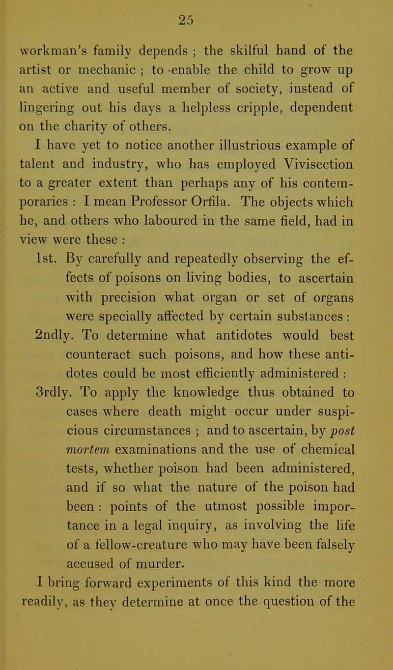 workman's family depends ; the skilful hand of the artist or mechanic ; to enable the child to grow up an active and useful member of society, instead of lingering out his days a helpless cripple, dependent on the charity of others. I have yet to notice another illustrious example of talent and industry, who has employed Vivisection to a greater extent than perhaps any of his contem- poraries : I mean Professor Orfila. The objects which he, and others who laboured in the same field, had in view were these : 1st. By carefully and repeatedly observing the ef- fects of poisons on living bodies, to ascertain with precision what organ or set of organs were specially affected by certain substances: 2ndly. To determine what antidotes would best counteract such poisons, and how these anti- dotes could be most efficiently administered : 3rdly. To apply the knowledge thus obtained to cases where death might occur under suspi- cious circumstances ; and to ascertain, by post mortem examinations and the use of chemical tests, whether poison had been administered, and if so what the nature of the poison had been : points of the utmost possible impor- tance in a legal inquiry, as involving the life of a fellow-creature who may have been falsely accused of murder. I bring forward experiments of this kind the more readily, as they determine at once the question of the