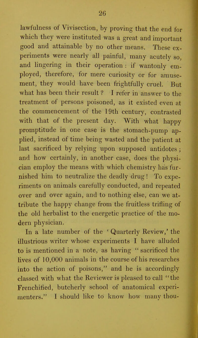 20 lawfulness of Vivisection, by proving that the end for which they were instituted was a great and important good and attainable by no other means. These ex- periments were nearly all painful, many acutely so, and lingering in their operation : if wantonly em- ployed, therefore, for mere curiosity or for amuse- ment, they would have been frightfully cruel. But what has been their result ? I refer in answer to the treatment of persons poisoned, as it existed even at the commencement of the 19th century, contrasted with that of the present day. With what happy promptitude in one case is the stomach-pump ap- plied, instead of time being wasted and the patient at last sacrificed by relying upon supposed antidotes ; and how certainly, in another case, does the physi- cian employ the means with which chemistry has fur- nished him to neutralize the deadly drug! To expe- riments on animals carefully conducted, and repeated over and over again, and to nothing else, can we at- tribute the happy change from the fruitless trifling of the old herbalist to the energetic practice of the mo- dern physician. In a late number of the ' Quarterly Review,' the illustrious writer whose experiments I have alluded to is mentioned in a note, as having  sacrificed the lives of 10,000 animals in the course of his researches into the action of poisons, and he is accordingly classed with what the Reviewer is pleased to call the Frenchified, butcherly school of anatomical experi-