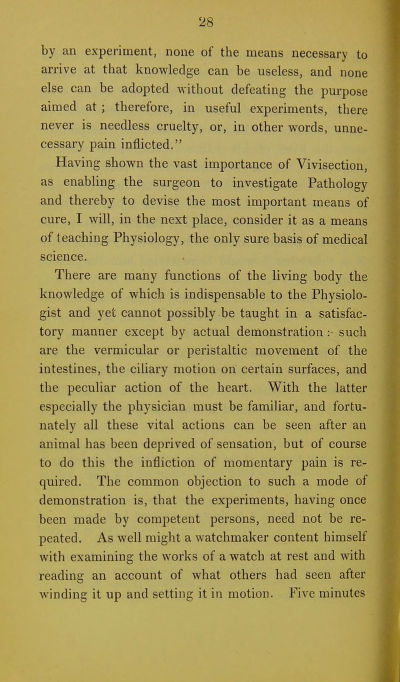 by an experiment, none of the means necessary to arrive at that knowledge can be useless, and none else can be adopted without defeating the purpose aimed at ; therefore, in useful experiments, there never is needless cruelty, or, in other words, unne- cessary pain inflicted. Having shown the vast importance of Vivisection, as enabling the surgeon to investigate Pathology and thereby to devise the most important means of cure, I will, in the next place, consider it as a means of teaching Physiology, the only sure basis of medical science. There are many functions of the living body the knowledge of which is indispensable to the Physiolo- gist and yet cannot possibly be taught in a satisfac- tory manner except by actual demonstration :• such are the vermicular or peristaltic movement of the intestines, the ciliary motion on certain surfaces, and the peculiar action of the heart. With the latter especially the physician must be familiar, and fortu- nately all these vital actions can be seen after an animal has been deprived of sensation, but of course to do this the infliction of momentary pain is re- quired. The common objection to such a mode of demonstration is, that the experiments, having once been made by competent persons, need not be re- peated. As well might a watchmaker content himself with examining the works of a watch at rest and with reading an account of what others had seen after winding it up and setting it in motion. Five minutes