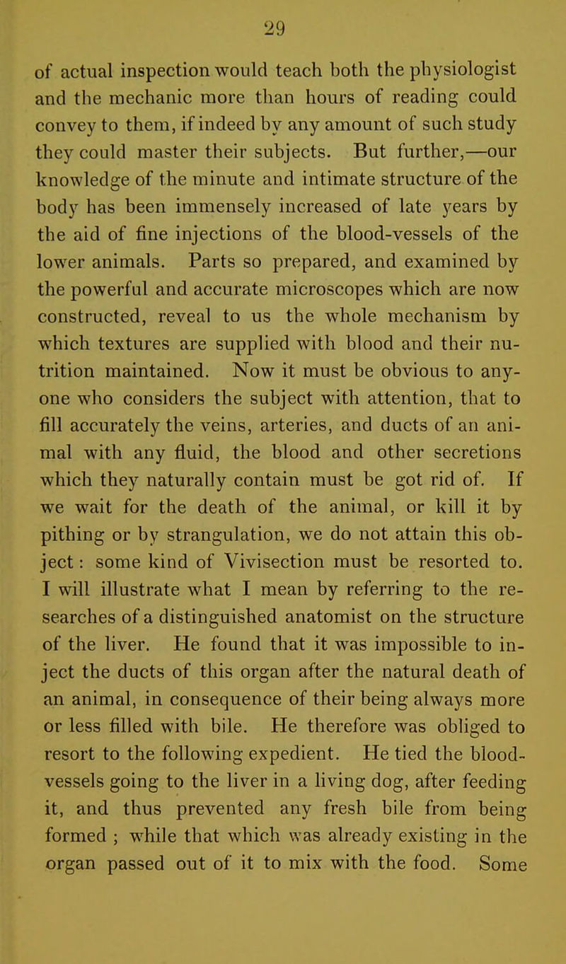 of actual inspection would teach both the physiologist and the mechanic more than hours of reading could convey to them, if indeed by any amount of such study they could master their subjects. But further,—our knowledge of the minute and intimate structure of the body has been immensely increased of late years by the aid of fine injections of the blood-vessels of the lower animals. Parts so prepared, and examined by the powerful and accurate microscopes which are now constructed, reveal to us the whole mechanism by wThich textures are supplied with blood and their nu- trition maintained. Now it must be obvious to any- one who considers the subject with attention, that to fill accurately the veins, arteries, and ducts of an ani- mal with any fluid, the blood and other secretions which they naturally contain must be got rid of. If we wait for the death of the animal, or kill it by pithing or by strangulation, we do not attain this ob- ject : some kind of Vivisection must be resorted to. I will illustrate what I mean by referring to the re- searches of a distinguished anatomist on the structure of the liver. He found that it was impossible to in- ject the ducts of this organ after the natural death of an animal, in consequence of their being always more or less filled with bile. He therefore was obliged to resort to the following expedient. He tied the blood- vessels going to the liver in a living dog, after feeding it, and thus prevented any fresh bile from being formed ; while that which was already existing in the organ passed out of it to mix with the food. Some