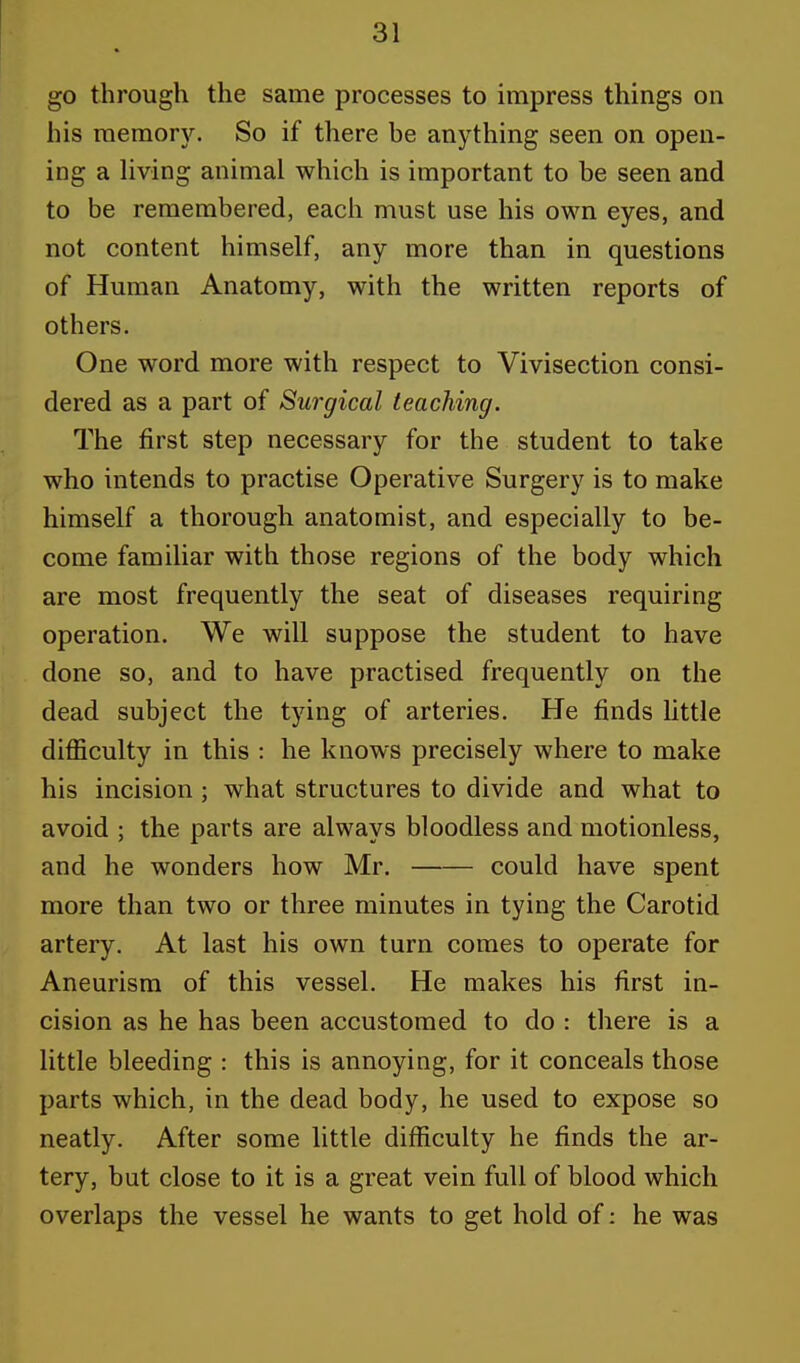go through the same processes to impress things on his memory. So if there be anything seen on open- ing a living animal which is important to be seen and to be remembered, each must use his own eyes, and not content himself, any more than in questions of Human Anatomy, with the written reports of others. One word more with respect to Vivisection consi- dered as a part of Surgical teaching. The first step necessary for the student to take who intends to practise Operative Surgery is to make himself a thorough anatomist, and especially to be- come familiar with those regions of the body which are most frequently the seat of diseases requiring operation. We will suppose the student to have done so, and to have practised frequently on the dead subject the tying of arteries. He finds little difficulty in this : he knows precisely where to make his incision ; what structures to divide and what to avoid ; the parts are always bloodless and motionless, and he wonders how Mr. could have spent more than two or three minutes in tying the Carotid artery. At last his own turn comes to operate for Aneurism of this vessel. He makes his first in- cision as he has been accustomed to do : there is a little bleeding : this is annoying, for it conceals those parts which, in the dead body, he used to expose so neatly. After some little difficulty he finds the ar- tery, but close to it is a great vein full of blood which overlaps the vessel he wants to get hold of: he was
