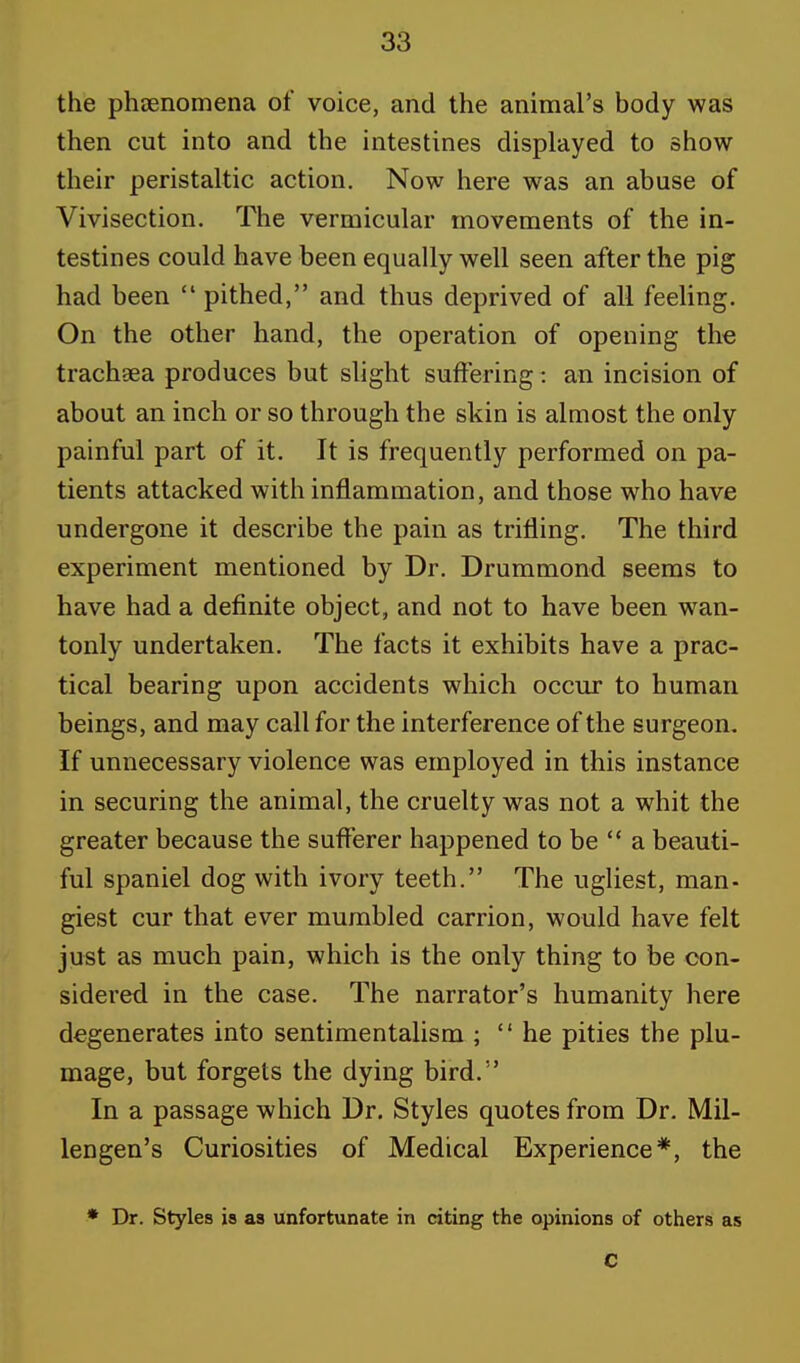 the phenomena of voice, and the animal's body was then cut into and the intestines displayed to show their peristaltic action. Now here was an abuse of Vivisection. The vermicular movements of the in- testines could have been equally well seen after the pig had been  pithed, and thus deprived of all feeling. On the other hand, the operation of opening the trachaea produces but slight suffering: an incision of about an inch or so through the skin is almost the only painful part of it. It is frequently performed on pa- tients attacked with inflammation, and those who have undergone it describe the pain as trifling. The third experiment mentioned by Dr. Drummond seems to have had a definite object, and not to have been wan- tonly undertaken. The facts it exhibits have a prac- tical bearing upon accidents which occur to human beings, and may call for the interference of the surgeon. If unnecessary violence was employed in this instance in securing the animal, the cruelty was not a whit the greater because the sufferer happened to be  a beauti- ful spaniel dog with ivory teeth. The ugliest, man- giest cur that ever mumbled carrion, would have felt just as much pain, which is the only thing to be con- sidered in the case. The narrator's humanity here degenerates into sentimentalism ; he pities the plu- mage, but forgets the dying bird. In a passage which Dr. Styles quotes from Dr. Mil- lengen's Curiosities of Medical Experience*, the * Dr. Styles is as unfortunate in citing the opinions of others as C