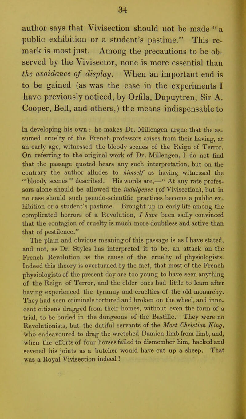 author says that Vivisection should not be made  a public exhibition or a student's pastime. This re- mark is most just. Among the precautions to be ob- served by the Vivisector, none is more essential than the avoidance of display. When an important end is to be gained (as was the case in the experiments I have previously noticed, by Orfila, Dupuytren, Sir A. Cooper, Bell, and others,) the means indispensable to in developing his own : he makes Dr. Millengen argue that the as- sumed cruelty of the French professors arises from their having, at an early age, witnessed the bloody scenes of the Reign of Terror. On referring to the original work of Dr. Millengen, I do not find that the passage quoted bears any such interpretation, but on the contrary the author alludes to himself as having witnessed the  bloody scenes  described. His words are,— At any rate profes- sors alone should be allowed the indulgence (of Vivisection), but in no case should such pseudo-scientific practices become a public ex- hibition or a student's pastime. Brought up in early life among the complicated horrors of a Revolution, / have been sadly convinced that the contagion of cruelty is much more doubtless and active than that of pestilence. The plain and obvious meaning of this passage is as I have stated, and not, as Dr. Styles has interpreted it to be, an attack on the French Revolution as the cause of the cruelty of physiologists. Indeed this theory is overturned by the fact, that most of the French physiologists of the present day are too young to have seen anything of the Reign of Terror, and the older ones had little to learn after having experienced the tyranny and cruelties of the old monarchy. They had seen criminals tortured and broken on the wheel, and inno- cent citizens dragged from their homes, without even the form of a trial, to be buried in the dungeons of the Bastille. They were no Revolutionists, but the dutiful servants of the Most Christian King, who endeavoured to drag the wretched Damien limb from limb, and, when the efforts of four horses failed to dismember him, hacked and severed his joints as a butcher would have cut up a sheep. That was a Royal Vivisection indeed !