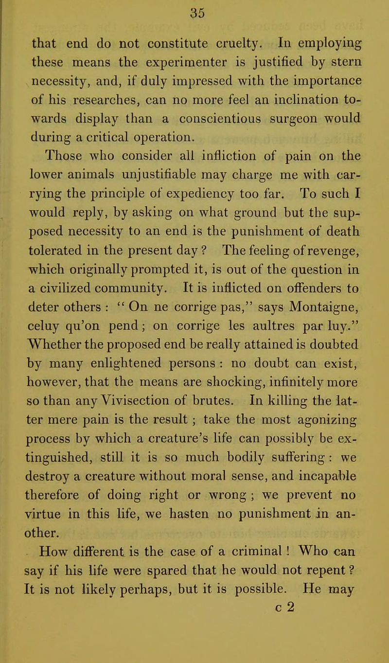 that end do not constitute cruelty. In employing these means the experimenter is justified by stern necessity, and, if duly impressed with the importance of his researches, can no more feel an inclination to- wards display than a conscientious surgeon would during a critical operation. Those who consider all infliction of pain on the lower animals unjustifiable may charge me with car- rying the principle of expediency too far. To such I would reply, by asking on what ground but the sup- posed necessity to an end is the punishment of death tolerated in the present day ? The feeling of revenge, which originally prompted it, is out of the question in a civilized community. It is inflicted on offenders to deter others : On ne corrige pas, says Montaigne, celuy qu'on pend; on corrige les aultres par luy. Whether the proposed end be really attained is doubted by many enlightened persons : no doubt can exist, however, that the means are shocking, infinitely more so than any Vivisection of brutes. In killing the lat- ter mere pain is the result; take the most agonizing process by which a creature's life can possibly be ex- tinguished, still it is so much bodily suffering : we destroy a creature without moral sense, and incapable therefore of doing right or wrong ; we prevent no virtue in this life, we hasten no punishment in an- other. How different is the case of a criminal ! Who can say if his life were spared that he would not repent ? It is not likely perhaps, but it is possible. He may c 2