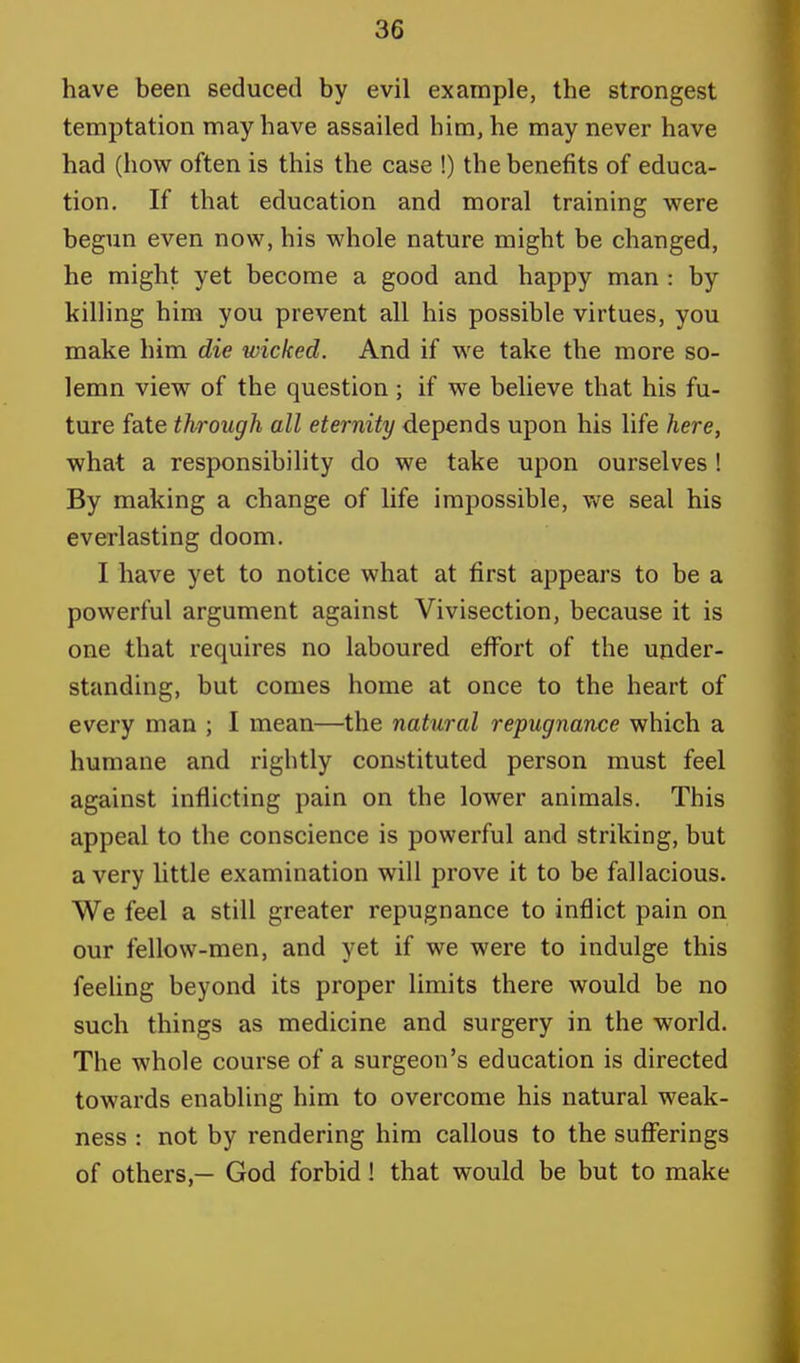 have been seduced by evil example, the strongest temptation may have assailed him, he may never have had (how often is this the case !) the benefits of educa- tion. If that education and moral training were begun even now, his whole nature might be changed, he might yet become a good and happy man : by killing him you prevent all his possible virtues, you make him die wicked. And if we take the more so- lemn view of the question; if we believe that his fu- ture fate through all eternity depends upon his life here, what a responsibility do we take upon ourselves ! By making a change of life impossible, we seal his everlasting doom. I have yet to notice what at first appears to be a powerful argument against Vivisection, because it is one that requires no laboured effort of the under- standing, but comes home at once to the heart of every man ; I mean—the natural repugnance which a humane and rightly constituted person must feel against inflicting pain on the lower animals. This appeal to the conscience is powerful and striking, but a very little examination will prove it to be fallacious. We feel a still greater repugnance to inflict pain on our fellow-men, and yet if we were to indulge this feeling beyond its proper limits there would be no such things as medicine and surgery in the world. The whole course of a surgeon's education is directed towards enabling him to overcome his natural weak- ness : not by rendering him callous to the sufferings of others,— God forbid! that would be but to make