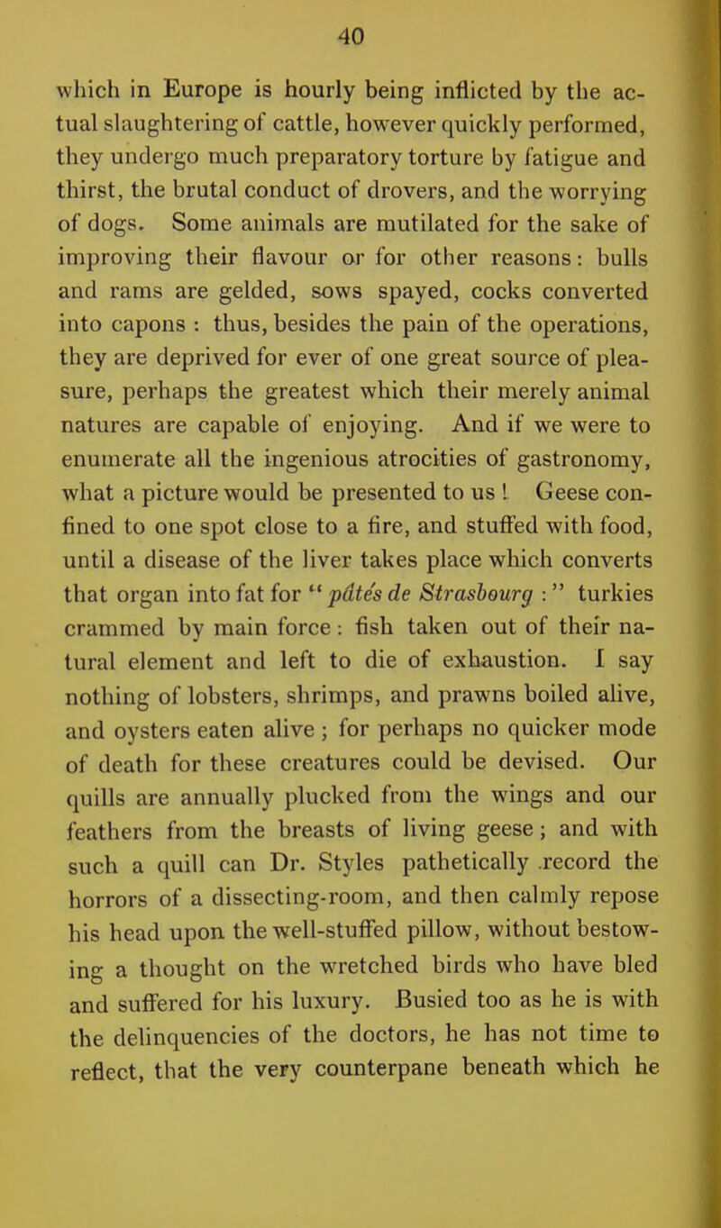 which in Europe is hourly being inflicted by the ac- tual slaughtering of cattle, however quickly performed, they undergo much preparatory torture by fatigue and thirst, the brutal conduct of drovers, and the worrying of dogs. Some animals are mutilated for the sake of improving their flavour or for other reasons: bulls and rams are gelded, sows spayed, cocks converted into capons : thus, besides the pain of the operations, they are deprived for ever of one great source of plea- sure, perhaps the greatest which their merely animal natures are capable of enjoying. And if we were to enumerate all the ingenious atrocities of gastronomy, what a picture would be presented to us ! Geese con- fined to one spot close to a fire, and stuffed with food, until a disease of the liver takes place which converts that organ into fat for  pdtes de Strasbourg :  turkies crammed by main force: fish taken out of their na- tural element and left to die of exhaustion. I say nothing of lobsters, shrimps, and prawns boiled alive, and oysters eaten alive ; for perhaps no quicker mode of death for these creatures could be devised. Our quills are annually plucked from the wings and our feathers from the breasts of living geese; and with such a quill can Dr. Styles pathetically .record the horrors of a dissecting-room, and then calmly repose his head upon the well-stuffed pillow, without bestow- ing a thought on the wretched birds who have bled and suffered for his luxury. Busied too as he is with the delinquencies of the doctors, he has not time to reflect, that the very counterpane beneath which he