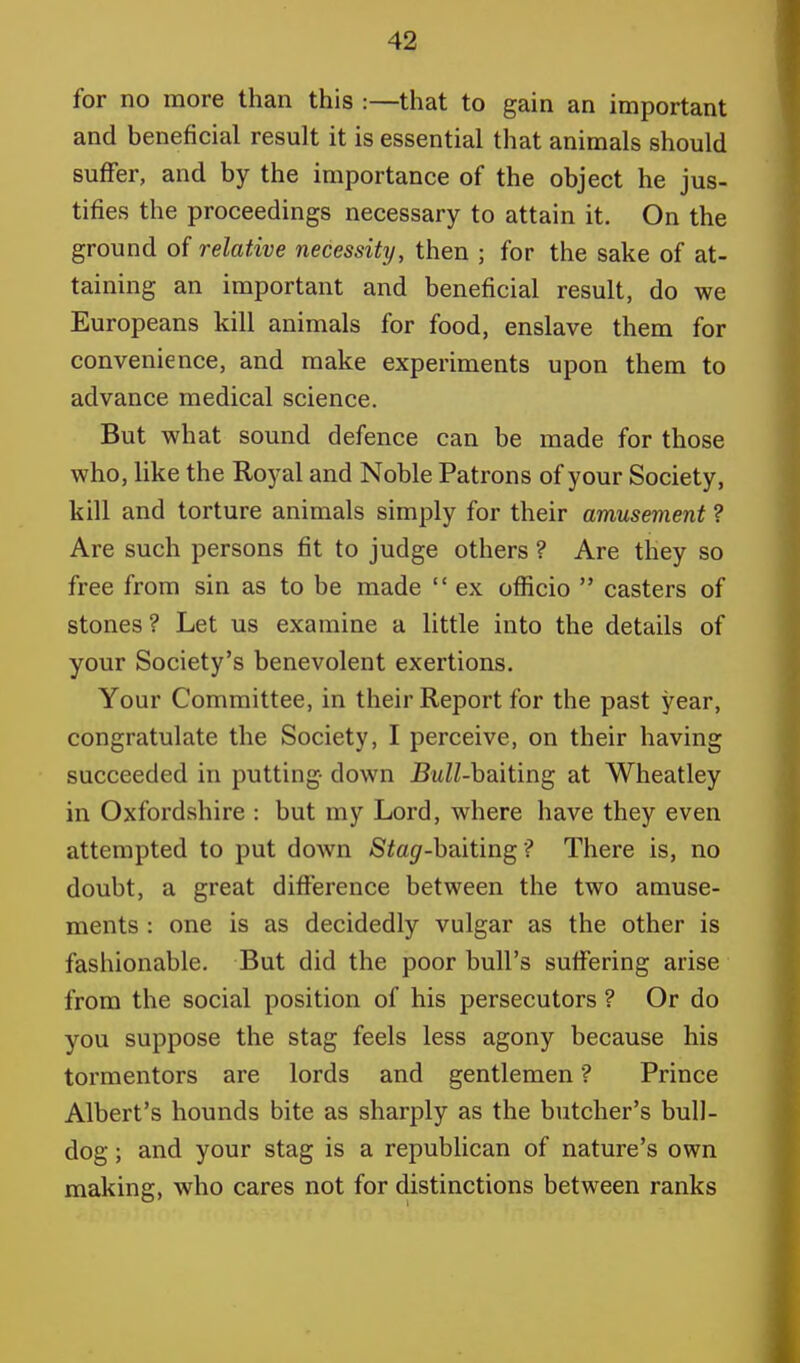 for no more than this :—that to gain an important and beneficial result it is essential that animals should suffer, and by the importance of the object he jus- tifies the proceedings necessary to attain it. On the ground of relative necessity, then ; for the sake of at- taining an important and beneficial result, do we Europeans kill animals for food, enslave them for convenience, and make experiments upon them to advance medical science. But what sound defence can be made for those who, like the Royal and Noble Patrons of your Society, kill and torture animals simply for their amusement ? Are such persons fit to judge others ? Are they so free from sin as to be made  ex officio  casters of stones ? Let us examine a little into the details of your Society's benevolent exertions. Your Committee, in their Report for the past year, congratulate the Society, I perceive, on their having succeeded in putting- down BuZZ-baiting at Wheatley in Oxfordshire : but my Lord, where have they even attempted to put down Sia^r-baiting ? There is, no doubt, a great difference between the two amuse- ments : one is as decidedly vulgar as the other is fashionable. But did the poor bull's suffering arise from the social position of his persecutors ? Or do you suppose the stag feels less agony because his tormentors are lords and gentlemen ? Prince Albert's hounds bite as sharply as the butcher's bull- dog ; and your stag is a republican of nature's own making, who cares not for distinctions between ranks