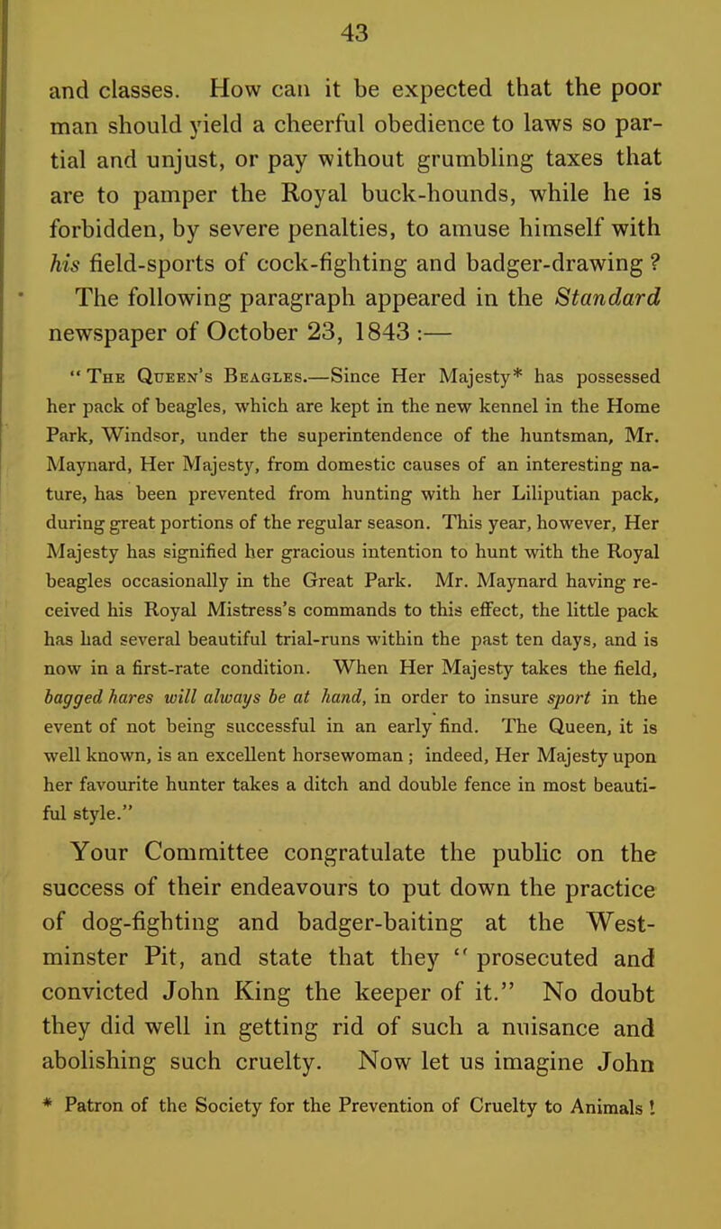 and classes. How can it be expected that the poor man should yield a cheerful obedience to laws so par- tial and unjust, or pay without grumbling taxes that are to pamper the Royal buck-hounds, while he is forbidden, by severe penalties, to amuse himself with his field-sports of cock-fighting and badger-drawing ? The following paragraph appeared in the Standard newspaper of October 23, 1843 :—  The Queen's Beagles.—Since Her Majesty* has possessed her pack of beagles, which are kept in the new kennel in the Home Park, Windsor, under the superintendence of the huntsman, Mr. Maynard, Her Majesty, from domestic causes of an interesting na- ture, has been prevented from hunting with her Liliputian pack, during great portions of the regular season. This year, however, Her Majesty has signified her gracious intention to hunt with the Royal beagles occasionally in the Great Park. Mr. Maynard having re- ceived his Royal Mistress's commands to this effect, the little pack has had several beautiful trial-runs within the past ten days, and is now in a first-rate condition. When Her Majesty takes the field, bagged hares will always be at hand, in order to insure sport in the event of not being successful in an early find. The Queen, it is well known, is an excellent horsewoman ; indeed, Her Majesty upon her favourite hunter takes a ditch and double fence in most beauti- ful style. Your Committee congratulate the public on the success of their endeavours to put down the practice of dog-fighting and badger-baiting at the West- minster Pit, and state that they  prosecuted and convicted John King the keeper of it. No doubt they did well in getting rid of such a nuisance and abolishing such cruelty. Now let us imagine John * Patron of the Society for the Prevention of Cruelty to Animals !