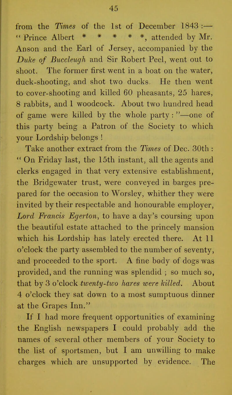 from the Times of the 1st of December 1843 :—  Prince Albert * * # * *, attended by Mr. Anson and the Earl of Jersey, accompanied by the Duke of Buccleugh and Sir Robert Peel, went out to shoot. The former first went in a boat on the water, duck-shooting, and shot two ducks. He then went to cover-shooting and killed 60 pheasants, 25 hares, 8 rabbits, and 1 woodcock. About two hundred head of game were killed by the whole party: —one of this party being a Patron of the Society to which your Lordship belongs ! Take another extract from the Times of Dec. 30th :  On Friday last, the 15th instant, all the agents and clerks engaged in that very extensive establishment, the Bridgewater trust, were conveyed in barges pre- pared for the occasion to Worsley, whither they were invited by their respectable and honourable employer, Lord Francis Egerton, to have a day's coursing upon the beautiful estate attached to the princely mansion which his Lordship has lately erected there. At 11 o'clock the party assembled to the number of seventy, and proceeded to the sport. A fine body of dogs was provided, and the running was splendid ; so much so, that by 3 o'clock twenty-two hares were killed. About 4 o'clock they sat down to a most sumptuous dinner at the Grapes Inn. If I had more frequent opportunities of examining the English newspapers I could probably add the names of several other members of your Society to the list of sportsmen, but I am unwilling to make charges which are unsupported by evidence. The