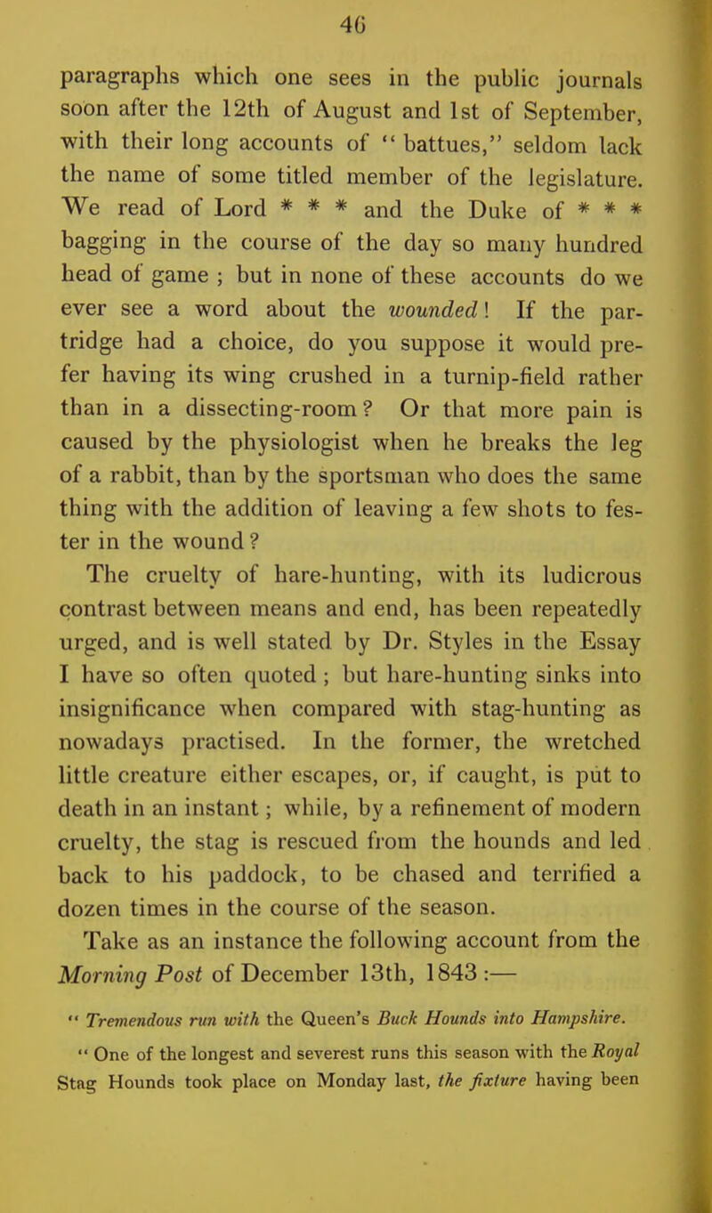 40 paragraphs which one sees in the public journals soon after the 12th of August and 1st of September, with their long accounts of  battues, seldom lack the name of some titled member of the legislature. We read of Lord * * * and the Duke of * * * bagging in the course of the day so many hundred head of game ; but in none of these accounts do we ever see a word about the wounded! If the par- tridge had a choice, do you suppose it would pre- fer having its wing crushed in a turnip-field rather than in a dissecting-room? Or that more pain is caused by the physiologist when he breaks the leg of a rabbit, than by the sportsman who does the same thing with the addition of leaving a few shots to fes- ter in the wound ? The cruelty of hare-hunting, with its ludicrous contrast between means and end, has been repeatedly urged, and is well stated by Dr. Styles in the Essay I have so often quoted; but hare-hunting sinks into insignificance when compared with stag-hunting as nowadays practised. In the former, the wretched little creature either escapes, or, if caught, is put to death in an instant; while, by a refinement of modern cruelty, the stag is rescued from the hounds and led back to his paddock, to be chased and terrified a dozen times in the course of the season. Take as an instance the following account from the Morning Post of December 13th, 1843:—  Tremendous run with the Queen's Buck Hounds into Hampshire.  One of the longest and severest runs this season with the Royal Stag Hounds took place on Monday last, the fixture having heen