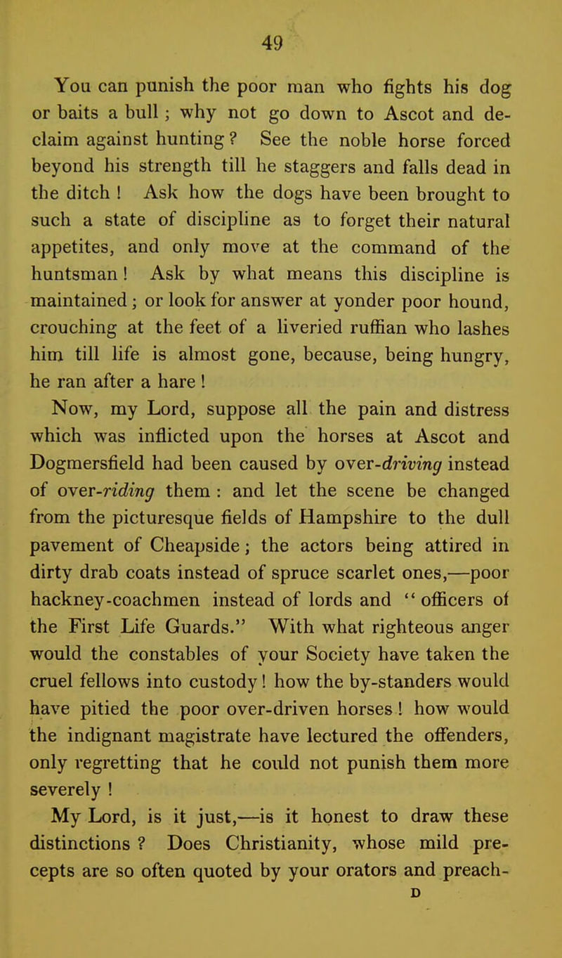 You can punish the poor man who fights his dog or baits a bull; why not go down to Ascot and de- claim against hunting ? See the noble horse forced beyond his strength till he staggers and falls dead in the ditch ! Ask how the dogs have been brought to such a state of discipline as to forget their natural appetites, and only move at the command of the huntsman! Ask by what means this discipline is maintained; or look for answer at yonder poor hound, crouching at the feet of a liveried ruffian who lashes him till life is almost gone, because, being hungry, he ran after a hare ! Now, my Lord, suppose all the pain and distress which was inflicted upon the horses at Ascot and Dogmersfield had been caused by over-driving instead of over-riding them : and let the scene be changed from the picturesque fields of Hampshire to the dull pavement of Cheapside; the actors being attired in dirty drab coats instead of spruce scarlet ones,—poor hackney-coachmen instead of lords and  officers of the First Life Guards. With what righteous anger would the constables of your Society have taken the cruel fellows into custody! how the by-standers would have pitied the poor over-driven horses! how would the indignant magistrate have lectured the offenders, only regretting that he could not punish them more severely ! My Lord, is it just,—is it honest to draw these distinctions ? Does Christianity, whose mild pre- cepts are so often quoted by your orators and preach- D