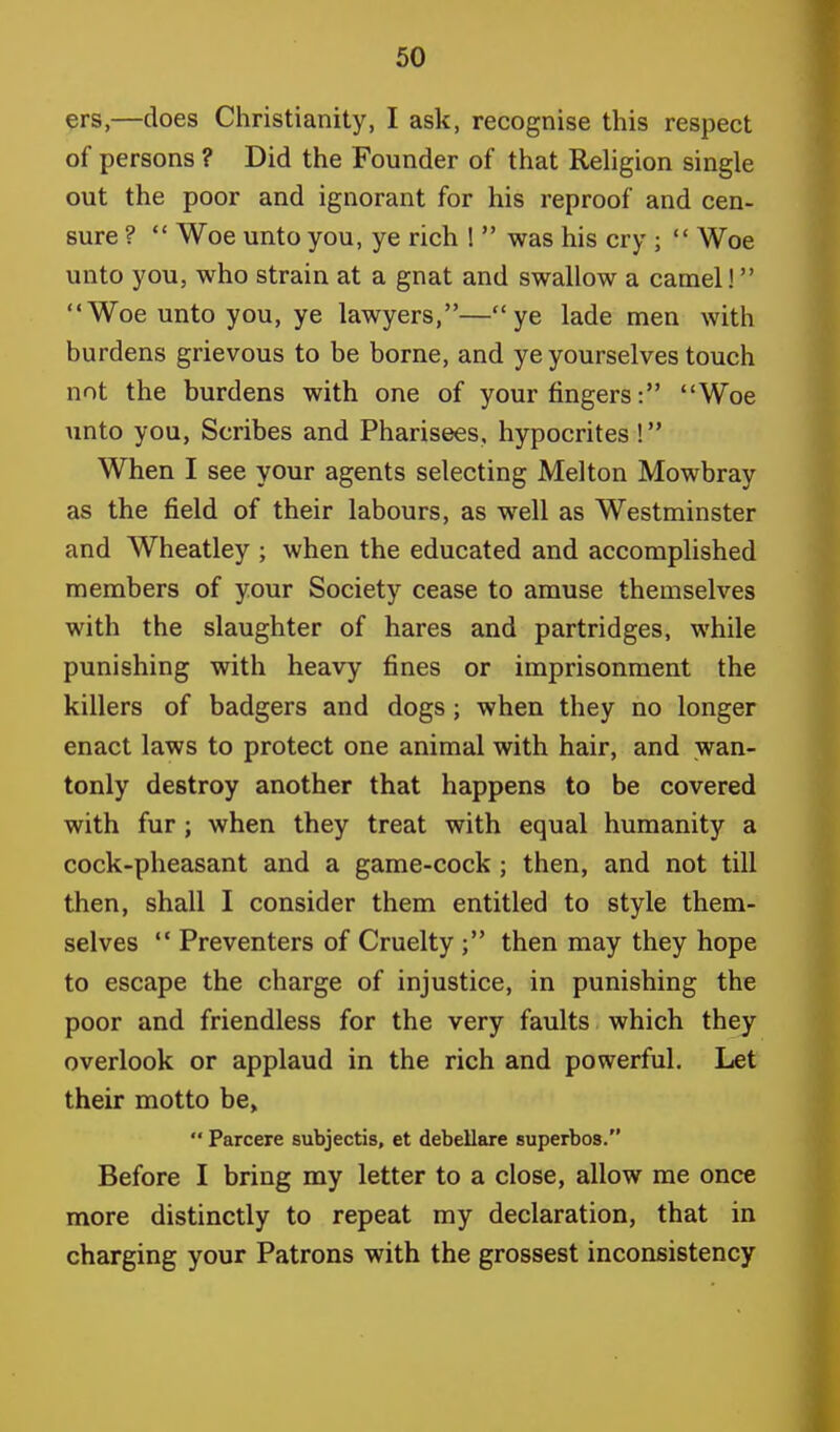 ers,—does Christianity, I ask, recognise this respect of persons ? Did the Founder of that Religion single out the poor and ignorant for his reproof and cen- sure ?  Woe unto you, ye rich !  was his cry ;  Woe unto you, who strain at a gnat and swallow a camel! Woe unto you, ye lawyers,—ye lade men with burdens grievous to be borne, and ye yourselves touch not the burdens with one of your fingers: Woe unto you, Scribes and Pharisees, hypocrites ! When I see your agents selecting Melton Mowbray as the field of their labours, as well as Westminster and Wheatley ; when the educated and accomplished members of your Society cease to amuse themselves with the slaughter of hares and partridges, while punishing with heavy fines or imprisonment the killers of badgers and dogs; when they no longer enact laws to protect one animal with hair, and wan- tonly destroy another that happens to be covered with fur ; when they treat with equal humanity a cock-pheasant and a game-cock ; then, and not till then, shall I consider them entitled to style them- selves  Preventers of Cruelty ; then may they hope to escape the charge of injustice, in punishing the poor and friendless for the very faults which they overlook or applaud in the rich and powerful. Let their motto be,  Parcere subjectis, et debellare superbos. Before I bring my letter to a close, allow me once more distinctly to repeat my declaration, that in charging your Patrons with the grossest inconsistency