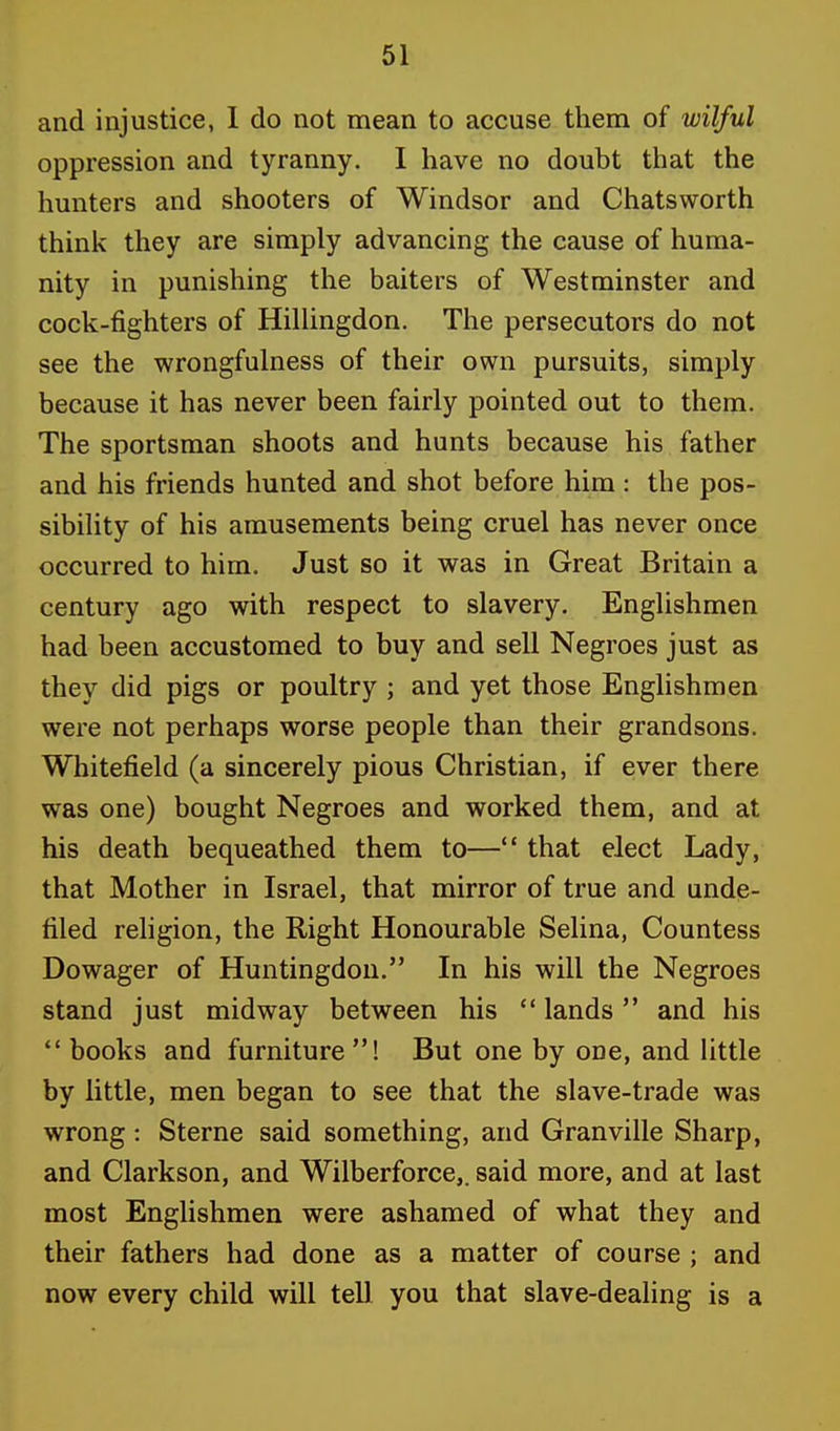 and injustice, I do not mean to accuse them of wilful oppression and tyranny. I have no doubt that the hunters and shooters of Windsor and Chatsworth think they are simply advancing the cause of huma- nity in punishing the baiters of Westminster and cock-fighters of Hillingdon. The persecutors do not see the wrongfulness of their own pursuits, simply because it has never been fairly pointed out to them. The sportsman shoots and hunts because his father and his friends hunted and shot before him : the pos- sibility of his amusements being cruel has never once occurred to him. Just so it was in Great Britain a century ago with respect to slavery. Englishmen had been accustomed to buy and sell Negroes just as they did pigs or poultry ; and yet those Englishmen were not perhaps worse people than their grandsons. Whitefield (a sincerely pious Christian, if ever there was one) bought Negroes and worked them, and at his death bequeathed them to— that elect Lady, that Mother in Israel, that mirror of true and unde- filed religion, the Right Honourable Selina, Countess Dowager of Huntingdon. In his will the Negroes stand just midway between his  lands  and his  books and furniture! But one by ooe, and little by little, men began to see that the slave-trade was wrong: Sterne said something, and Granville Sharp, and Clarkson, and Wilberforce,. said more, and at last most Englishmen were ashamed of what they and their fathers had done as a matter of course ; and now every child will tell you that slave-dealing is a