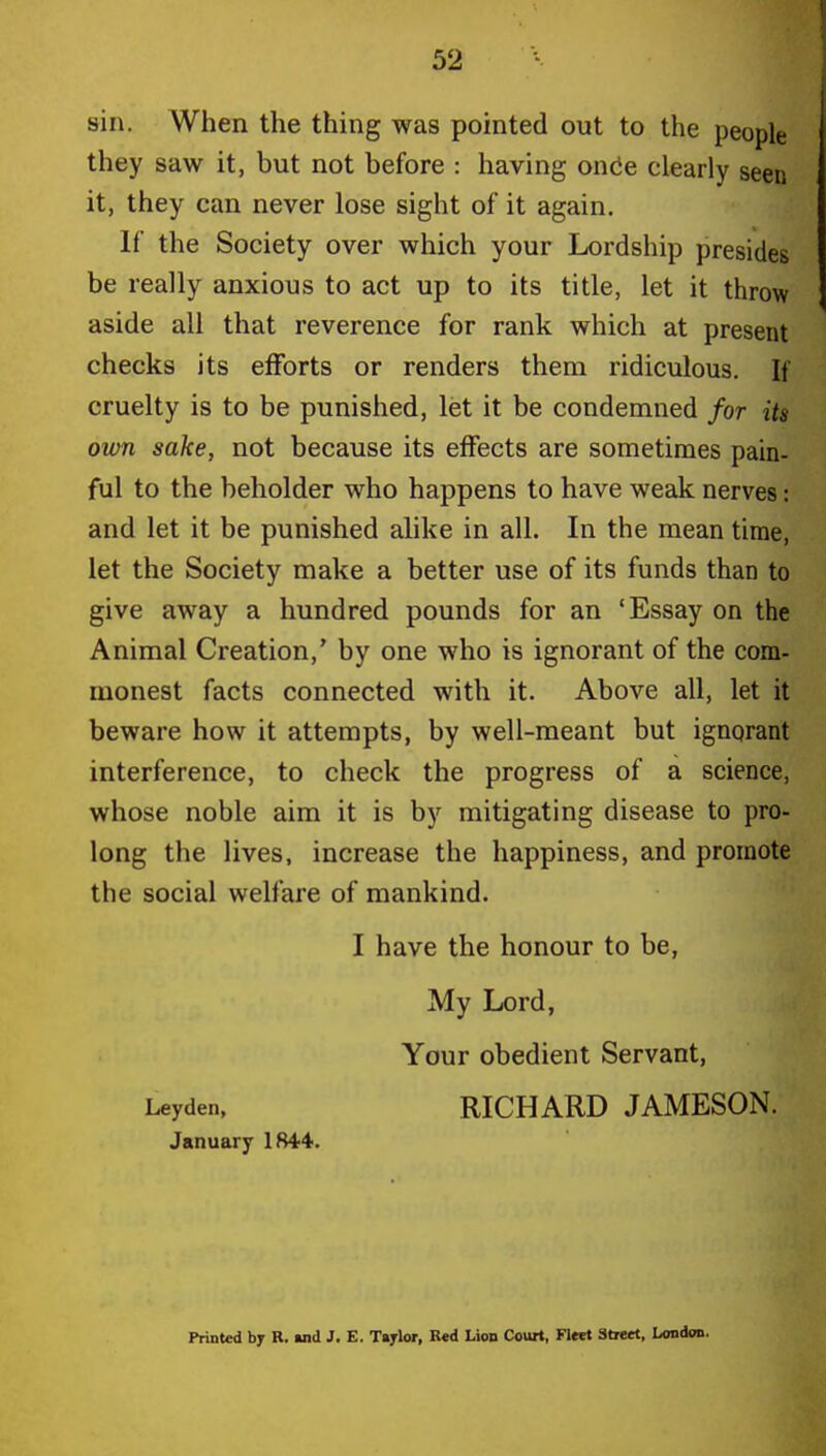 sin. When the thing was pointed out to the people they saw it, but not before : having once clearly seen it, they can never lose sight of it again. If the Society over which your Lordship presides be really anxious to act up to its title, let it throw aside all that reverence for rank which at present checks its efforts or renders them ridiculous. If cruelty is to be punished, let it be condemned for its own sake, not because its effects are sometimes pain- ful to the beholder who happens to have weak nerves: and let it be punished alike in all. In the mean time, let the Society make a better use of its funds than to give away a hundred pounds for an 'Essay on the Animal Creation,' by one who is ignorant of the com- monest facts connected with it. Above all, let it beware how it attempts, by well-meant but ignorant interference, to check the progress of a science, whose noble aim it is by mitigating disease to pro- long the lives, increase the happiness, and promote the social welfare of mankind. I have the honour to be, My Lord, Your obedient Servant, Leyden, RICHARD JAMESON. January 1844. Printed by R. »nd J. E. Taylor, Red Lion Court, Fleet Street, London.