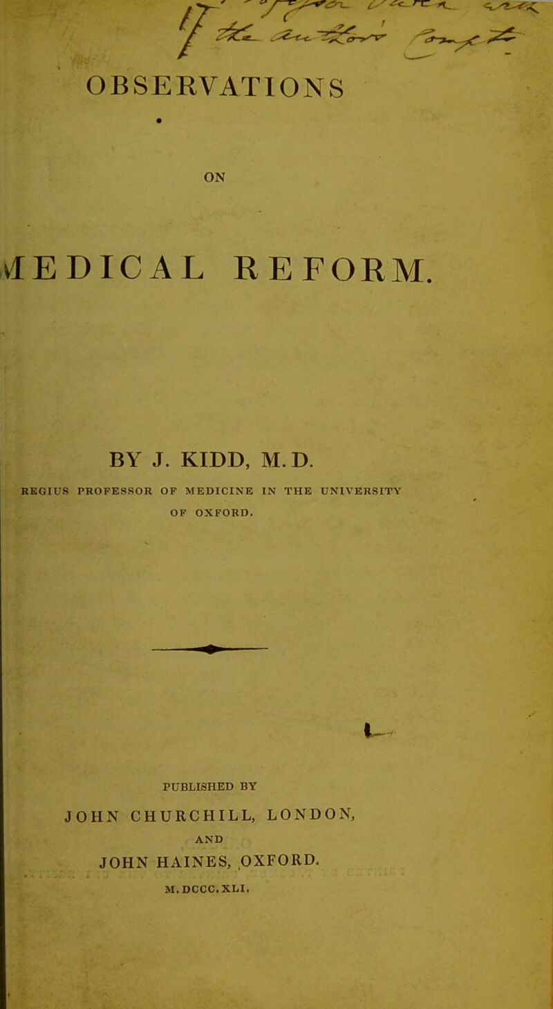 OBSEEVATIONS ON klEDICAL REFORM. BY J. KIDD, M. D. REGIUS PROFESSOR OF MEDICINE IN THE UNIVERSITY OF OXFORD. PUBLISHED BY JOHN CHURCHILL, LONDON, AND JOHN HAINES, OXFORD. M.DCCC.XLI.