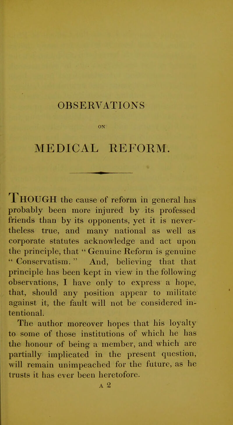 ON MEDICAL REFOEM. Though the cause of reform in general has probably been more injured by its professed friends than by its opponents, yet it is never- theless true, and many national as well as corporate statutes acknowledge and act upon the principle, that  Genuine Reform is genuine  Conservatism. And, believing that that principle has been kept in view in the following observations, I have only to express a hope, that, should any position appear to militate against it, the fault will not be considered in- tentional. The author moreover hopes that his loyalty to some of those institutions of which he has the honour of being a member, and which are partially implicated in the present question, will remain unimpeached for the future, as he trusts it has ever been heretofore.