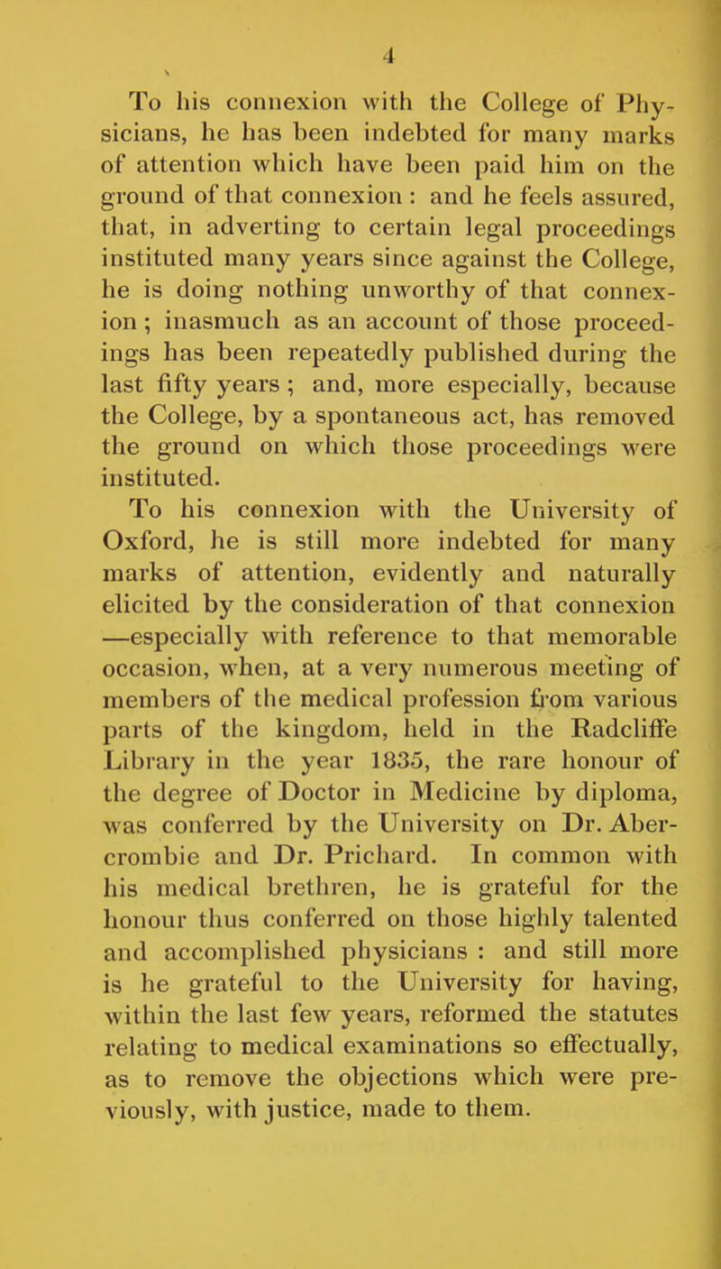 To his connexion witii the College of Phy- sicians, he has been indebted for many marks of attention which have been paid him on the ground of that connexion : and he feels assured, that, in adverting to certain legal proceedings instituted many years since against the College, he is doing nothing unworthy of that connex- ion ; inasmuch as an account of those proceed- ings has been repeatedly published during the last fifty years ; and, more especially, because the College, by a spontaneous act, has removed the ground on which those proceedings were instituted. To his connexion with the University of Oxford, he is still more indebted for many marks of attention, evidently and naturally elicited by the consideration of that connexion —especially with reference to that memorable occasion, when, at a very numerous meeting of members of the medical profession £iom various parts of the kingdom, held in the RadclifFe Library in the year 1835, the rare honour of the degree of Doctor in Medicine by diploma, w^as conferred by the University on Dr. Aber- crombie and Dr. Prichard. In common with his medical brethren, he is grateful for the honour thus conferred on those highly talented and accomplished physicians : and still more is he grateful to the University for having, within the last few years, reformed the statutes relating to medical examinations so effectually, as to remove the objections which were pre- viously, with justice, made to them.