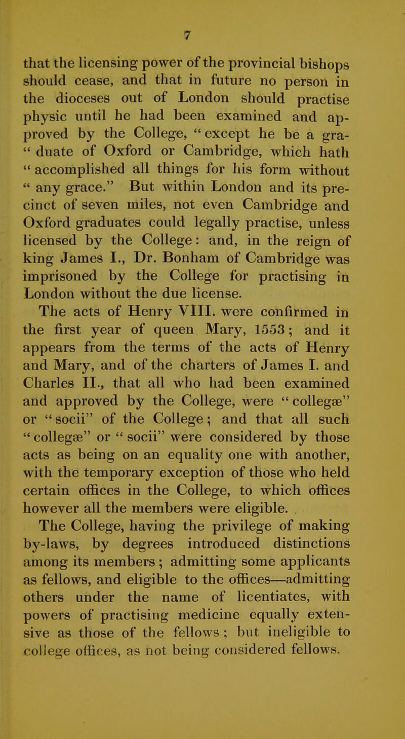 that the licensing power of the provincial bishops should cease, and that in future no person in the dioceses out of London should practise physic until he had been examined and ap- proved by the College, except he be a gra-  duate of Oxford or Cambridge, which hath  accomplished all things for his form without  any grace. But within London and its pre- cinct of seven miles, not even Cambridge and Oxford graduates could legally practise, unless licensed by the College: and, in the reign of king James I., Dr. Bonham of Cambridge was imprisoned by the College for practising in London without the due license. The acts of Henry VIII. were confirmed in the first year of queen Mary, 1553; and it appears from the terms of the acts of Henry and Mary, and of the charters of James I. and Charles II., that all who had been examined and approved by the College, were  collegse or  socii of the College; and that all such  collegse or  socii were considered by those acts as being on an equality one with another, with the temporary exception of those who held certain offices in the College, to which offices however all the members were eligible. . The College, having the privilege of making by-laws, by degrees introduced distinctions among its members ; admitting some applicants as fellows, and eligible to the offices—admitting others under the name of licentiates, with powers of practising medicine equally exten- sive as those of the fellows ; but ineligible to college offices, as not being considered fellows.