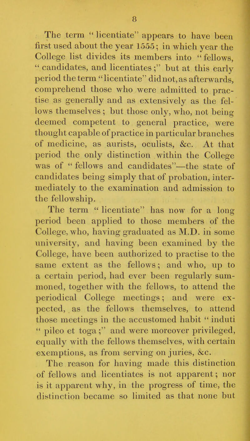 The term  licentiate appears to have been first used about the year 1555; in which year the College list divides its members into fellows,  candidates, and licentiatesbut at this early period the term licentiate did not, as afterwards, comprehend those who were admitted to prac- tise as generally and as extensively as the fel- lows themselves ; but those only, who, not being deemed competent to general practice, were thought capable of practice in particular branches of medicine, as aurists, oculists, &c. At that period the only distinction within the College was of  fellows and candidates—the state of candidates being simply that of probation, inter- mediately to the examination and admission to the fellowship. The term  licentiate has now for a long period been applied to those members of the College, who, having graduated as M.D. in some university, and having been examined by the College, have been authorized to practise to the same extent as the fellows; and who, up to a certain period, had ever been regularly sum- moned, together with the fellows, to attend the periodical College meetings; and were ex- pected, as the fellows themselves, to attend those meetings in the accustomed habit  induti  pileo et toga; and were moreover privileged, equally with the fellows themselves, with certain exemptions, as from serving on juries, &c. The reason for having made this distinction of fellows and licentiates is not apparent; nor is it apparent why, in the progress of time, the distinction became so limited as that none but