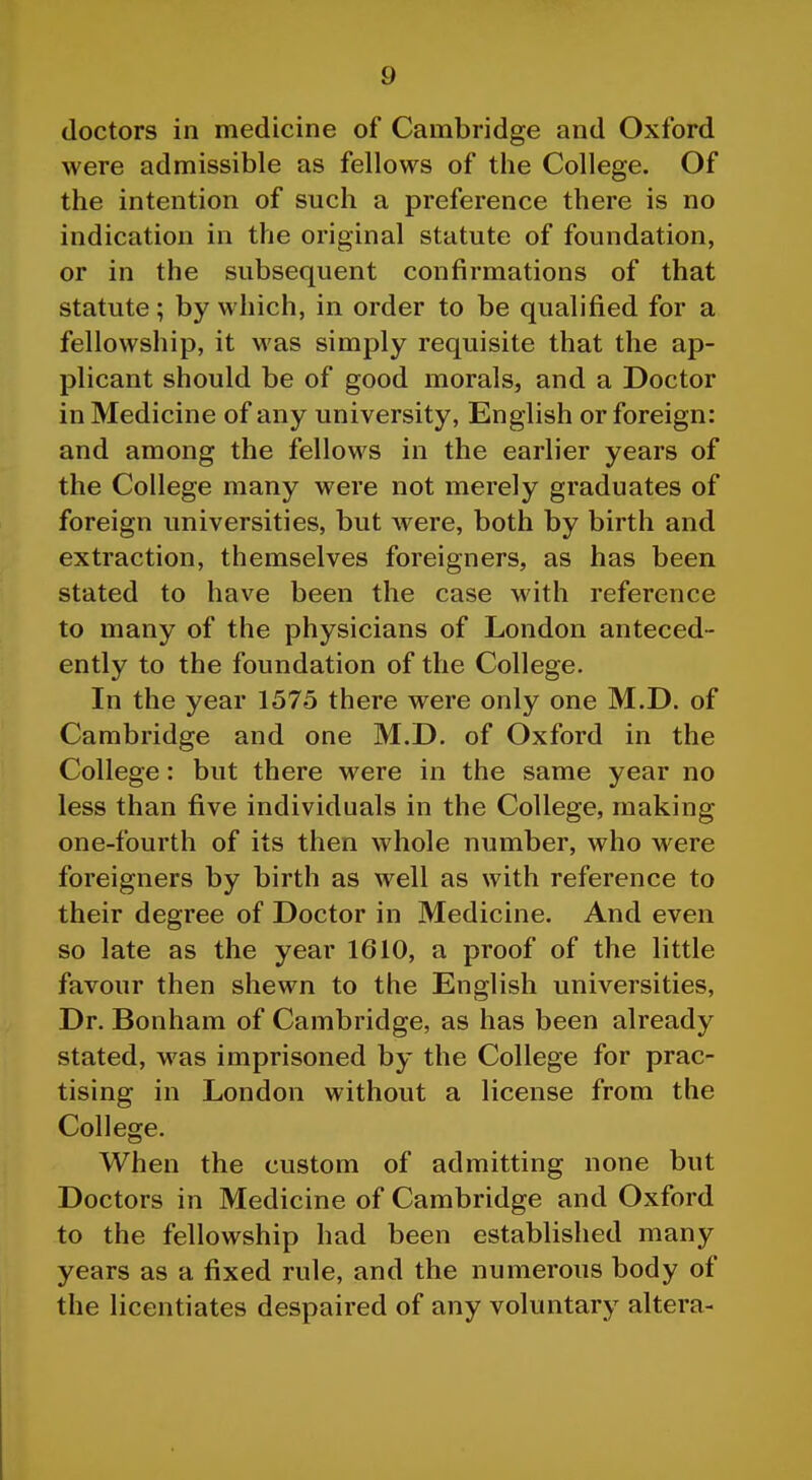 doctors in medicine of Cambridge and Oxford were admissible as fellows of the College. Of the intention of such a preference there is no indication in the original statute of foundation, or in the subsequent confirmations of that statute; by which, in order to be qualified for a fellowship, it was simply requisite that the ap- plicant should be of good morals, and a Doctor in Medicine of any university, English or foreign: and among the fellows in the earlier years of the College many were not merely graduates of foreign universities, but were, both by birth and extraction, themselves foreigners, as has been stated to have been the case with reference to many of the physicians of London anteced- ently to the foundation of the College. In the year 1575 there were only one M.D. of Cambridge and one M.D. of Oxford in the College: but there were in the same year no less than five individuals in the College, making one-fourth of its then whole number, who were foreigners by birth as well as with reference to their degree of Doctor in Medicine. And even so late as the year 1610, a proof of the little favour then shewn to the English universities. Dr. Bonham of Cambridge, as has been already stated, was imprisoned by the College for prac- tising in London without a license from the College. When the custom of admitting none but Doctors in Medicine of Cambridge and Oxford to the fellowship had been established many years as a fixed rule, and the numerous body of the licentiates despaired of any voluntary altera-