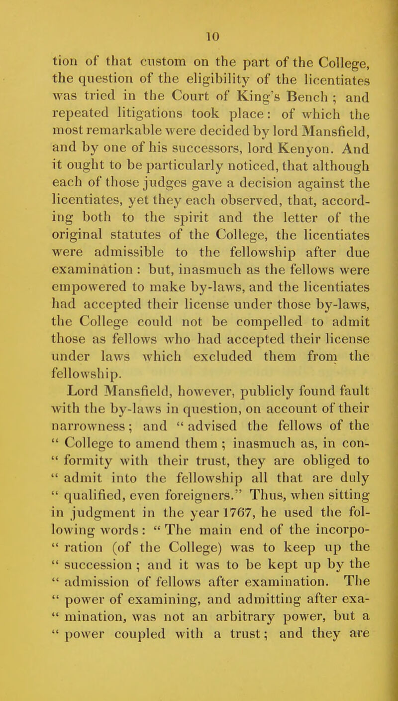 tion of that custom on the part of the College, the question of the eligibility of the licentiates was tried in the Court of King s Bench ; and repeated litigations took place: of which the most remarkable were decided by lord Mansfield, and by one of his successors, lord Kenyon. And it ought to be particularly noticed, that although each of those judges gave a decision against the licentiates, yet they each observed, that, accord- ing both to the spirit and the letter of the original statutes of the College, the licentiates were admissible to the fellowship after due examination : but, inasmuch as the fellows were empowered to make by-laws, and the licentiates had accepted their license under those by-laws, the College could not be compelled to admit those as fellows who had accepted their license under laws which excluded them from the fellowship. Lord Mansfield, however, publicly found fault with the by-laws in question, on account of their narrowness; and advised the fellows of the  College to amend them ; inasmuch as, in con-  formity with their trust, they are obliged to  admit into tlie fellowship all that are duly  qualified, even foreigners. Thus, when sitting in judgment in the year 1767, he used the fol- lowing words:  The main end of the incorpo-  ration (of the College) was to keep up the  succession ; and it was to be kept up by the  admission of fellows after examination. The  power of examining, and admitting after exa-  mination, was not an arbitrary power, but a  power coupled with a trust; and they are