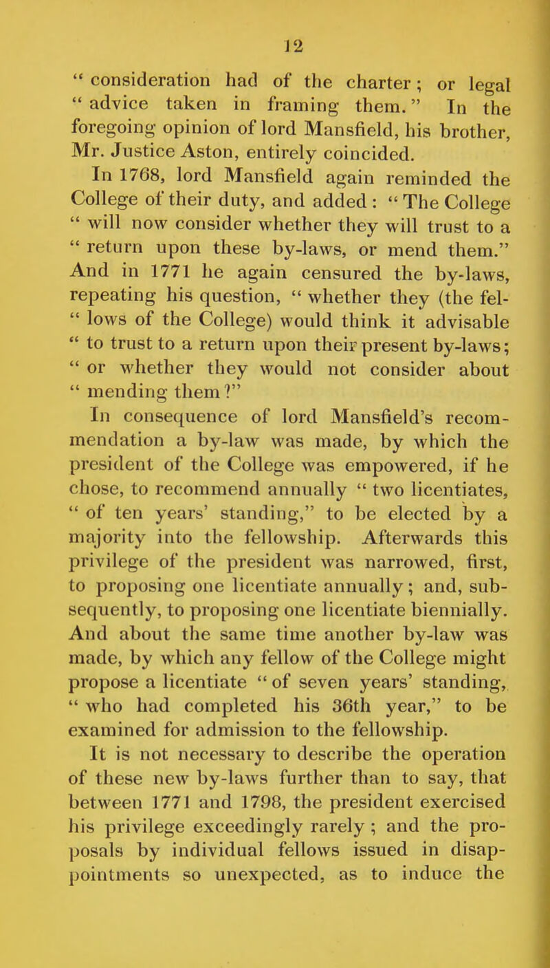 J 2  consideration had of the charter; or legal  advice taken in framing them. In the foregoing opinion of lord Mansfield, his brother, Mr. Justice Aston, entirely coincided. In 1768, lord Mansfield again reminded the College of their duty, and added :  The College  will now consider whether they will trust to a  return upon these by-laws, or mend them. And in 1771 he again censured the by-laws, repeating his question,  whether they (the fel-  lows of the College) would think it advisable  to trust to a return upon their present by-laws;  or whether they would not consider about  mending them? In consequence of lord Mansfield's recom- mendation a by-law was made, by which the president of the College was empowered, if he chose, to recommend annually  two licentiates,  of ten years' standing, to be elected by a majority into the fellowship. Afterwards this privilege of the president was narrowed, first, to proposing one licentiate annually; and, sub- sequently, to proposing one licentiate biennially. And about the same time another by-law was made, by which any fellow of the College might propose a licentiate  of seven years' standing,  who had completed his 36th year, to be examined for admission to the fellowship. It is not necessary to describe the operation of these new by-laws further than to say, that between 1771 and 1798, the president exercised his privilege exceedingly rarely ; and the pro- posals by individual fellows issued in disap- pointments so unexpected, as to induce the